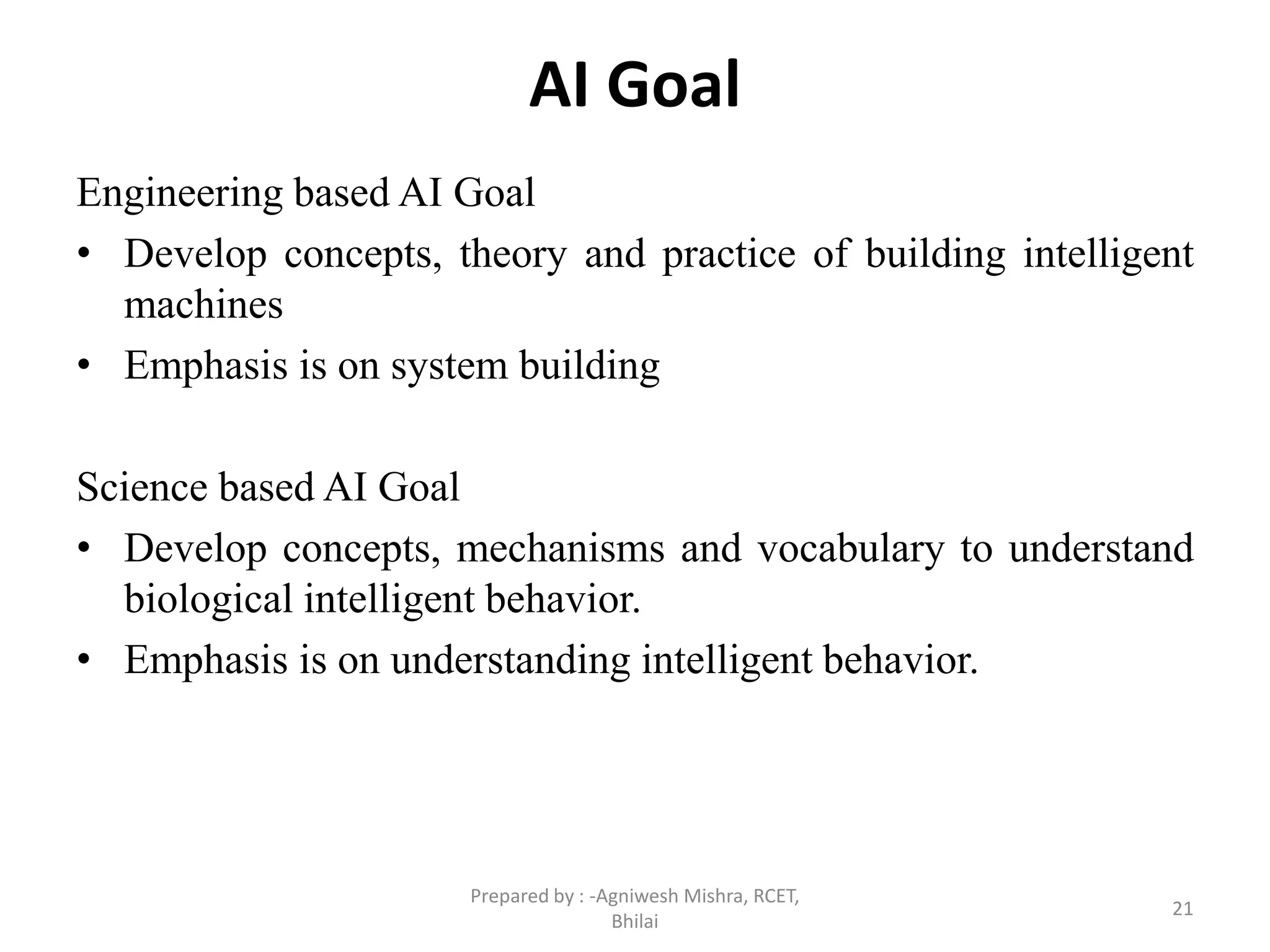 AI Goal
Engineering based AI Goal
• Develop concepts, theory and practice of building intelligent
machines
• Emphasis is on system building
Science based AI Goal
• Develop concepts, mechanisms and vocabulary to understand
biological intelligent behavior.
• Emphasis is on understanding intelligent behavior.
21
Prepared by : -Agniwesh Mishra, RCET,
Bhilai
 