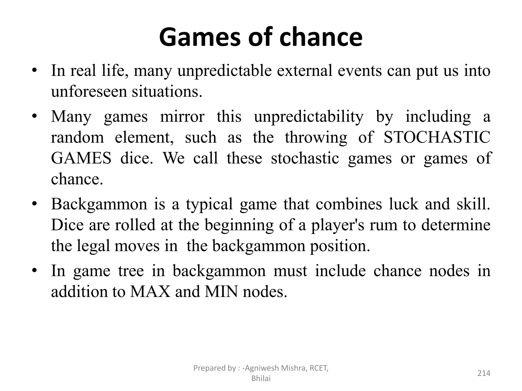 Games of chance
• In real life, many unpredictable external events can put us into
unforeseen situations.
• Many games mirror this unpredictability by including a
random element, such as the throwing of STOCHASTIC
GAMES dice. We call these stochastic games or games of
chance.
• Backgammon is a typical game that combines luck and skill.
Dice are rolled at the beginning of a player's rum to determine
the legal moves in the backgammon position.
• In game tree in backgammon must include chance nodes in
addition to MAX and MIN nodes.
214
Prepared by : -Agniwesh Mishra, RCET,
Bhilai
 