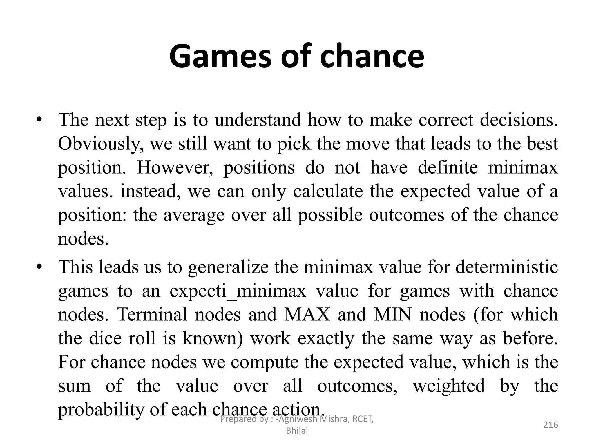 Games of chance
• The next step is to understand how to make correct decisions.
Obviously, we still want to pick the move that leads to the best
position. However, positions do not have definite minimax
values. instead, we can only calculate the expected value of a
position: the average over all possible outcomes of the chance
nodes.
• This leads us to generalize the minimax value for deterministic
games to an expecti_minimax value for games with chance
nodes. Terminal nodes and MAX and MIN nodes (for which
the dice roll is known) work exactly the same way as before.
For chance nodes we compute the expected value, which is the
sum of the value over all outcomes, weighted by the
probability of each chance action.
216
Prepared by : -Agniwesh Mishra, RCET,
Bhilai
 