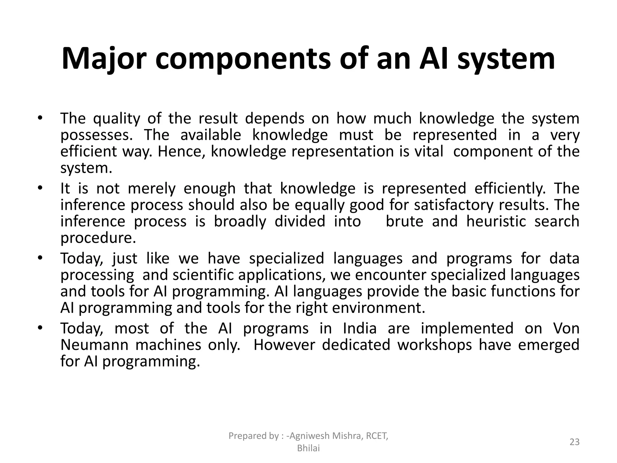 Major components of an AI system
• The quality of the result depends on how much knowledge the system
possesses. The available knowledge must be represented in a very
efficient way. Hence, knowledge representation is vital component of the
system.
• It is not merely enough that knowledge is represented efficiently. The
inference process should also be equally good for satisfactory results. The
inference process is broadly divided into brute and heuristic search
procedure.
• Today, just like we have specialized languages and programs for data
processing and scientific applications, we encounter specialized languages
and tools for AI programming. AI languages provide the basic functions for
AI programming and tools for the right environment.
• Today, most of the AI programs in India are implemented on Von
Neumann machines only. However dedicated workshops have emerged
for AI programming.
23
Prepared by : -Agniwesh Mishra, RCET,
Bhilai
 