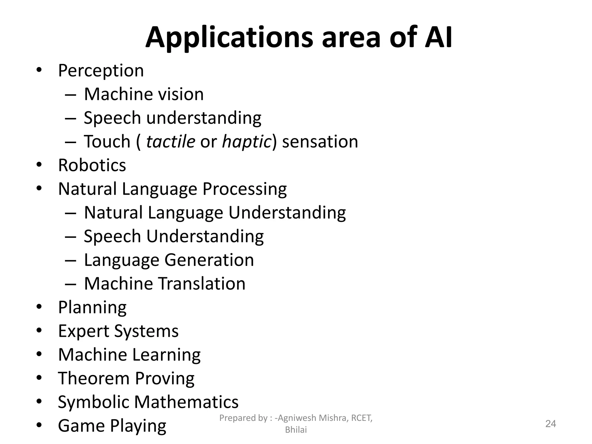 Applications area of AI
• Perception
– Machine vision
– Speech understanding
– Touch ( tactile or haptic) sensation
• Robotics
• Natural Language Processing
– Natural Language Understanding
– Speech Understanding
– Language Generation
– Machine Translation
• Planning
• Expert Systems
• Machine Learning
• Theorem Proving
• Symbolic Mathematics
• Game Playing 24
Prepared by : -Agniwesh Mishra, RCET,
Bhilai
 