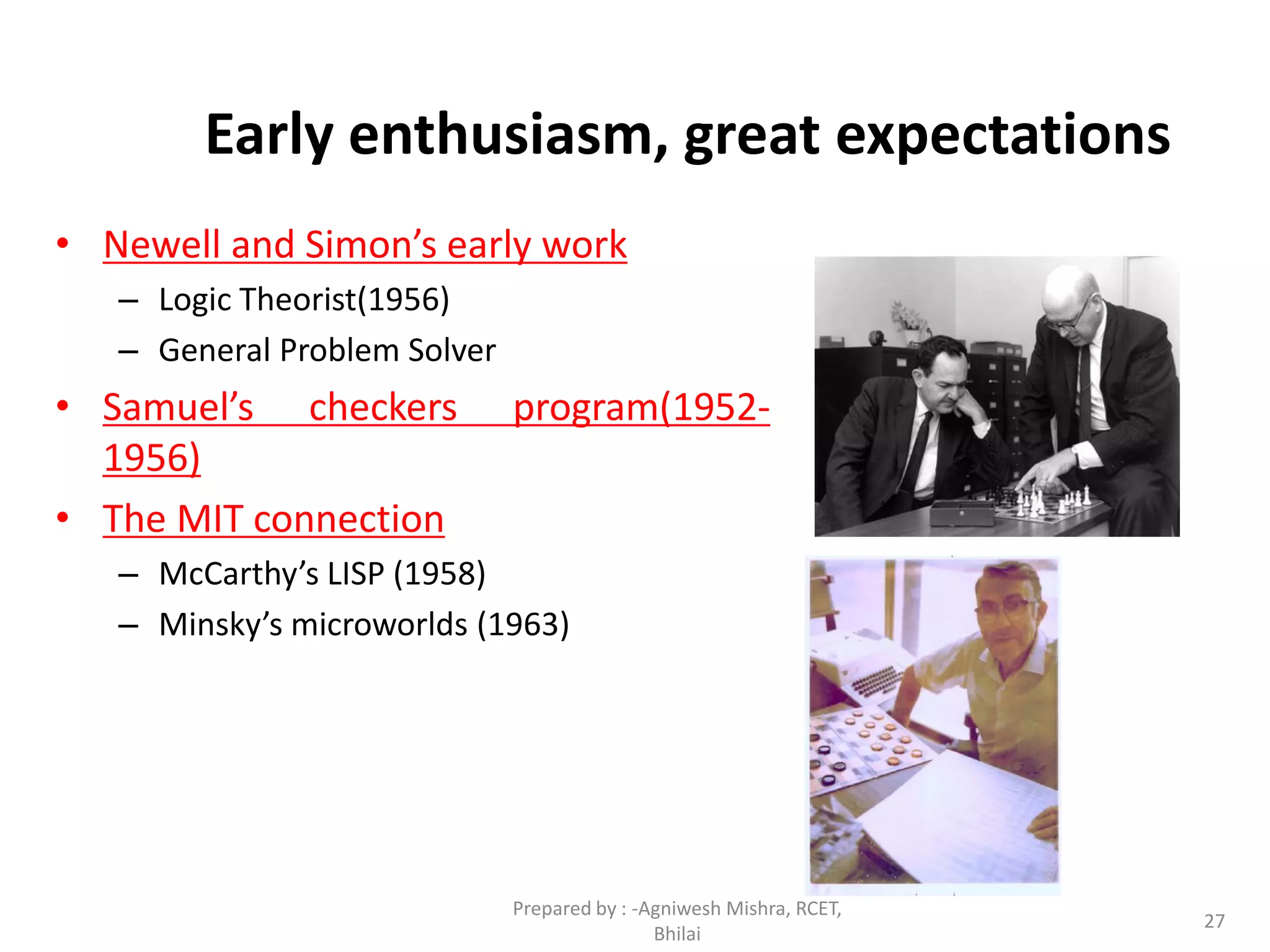 27
Early enthusiasm, great expectations
• Newell and Simon’s early work
– Logic Theorist(1956)
– General Problem Solver
• Samuel’s checkers program(1952-
1956)
• The MIT connection
– McCarthy’s LISP (1958)
– Minsky’s microworlds (1963)
Prepared by : -Agniwesh Mishra, RCET,
Bhilai
 