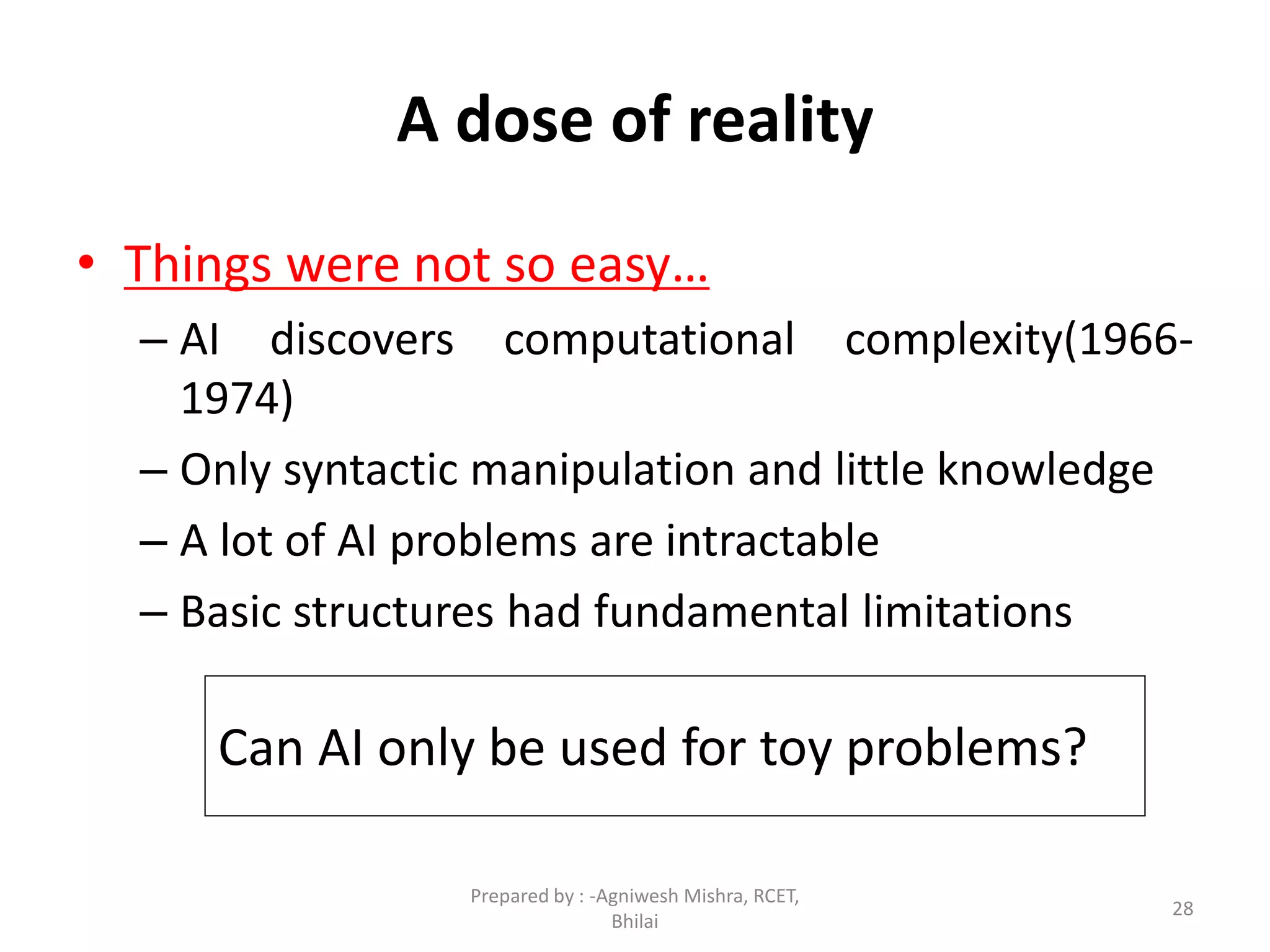 28
A dose of reality
• Things were not so easy…
– AI discovers computational complexity(1966-
1974)
– Only syntactic manipulation and little knowledge
– A lot of AI problems are intractable
– Basic structures had fundamental limitations
Can AI only be used for toy problems?
Prepared by : -Agniwesh Mishra, RCET,
Bhilai
 
