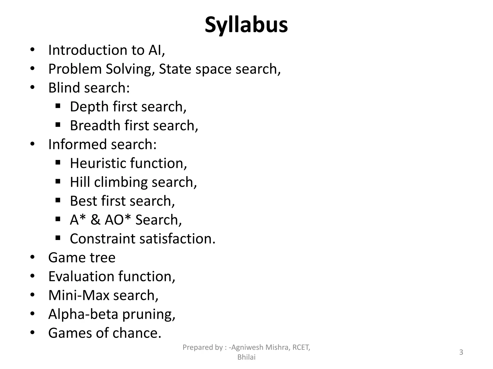 Syllabus
• Introduction to AI,
• Problem Solving, State space search,
• Blind search:
 Depth first search,
 Breadth first search,
• Informed search:
 Heuristic function,
 Hill climbing search,
 Best first search,
 A* & AO* Search,
 Constraint satisfaction.
• Game tree
• Evaluation function,
• Mini-Max search,
• Alpha-beta pruning,
• Games of chance.
3
Prepared by : -Agniwesh Mishra, RCET,
Bhilai
 