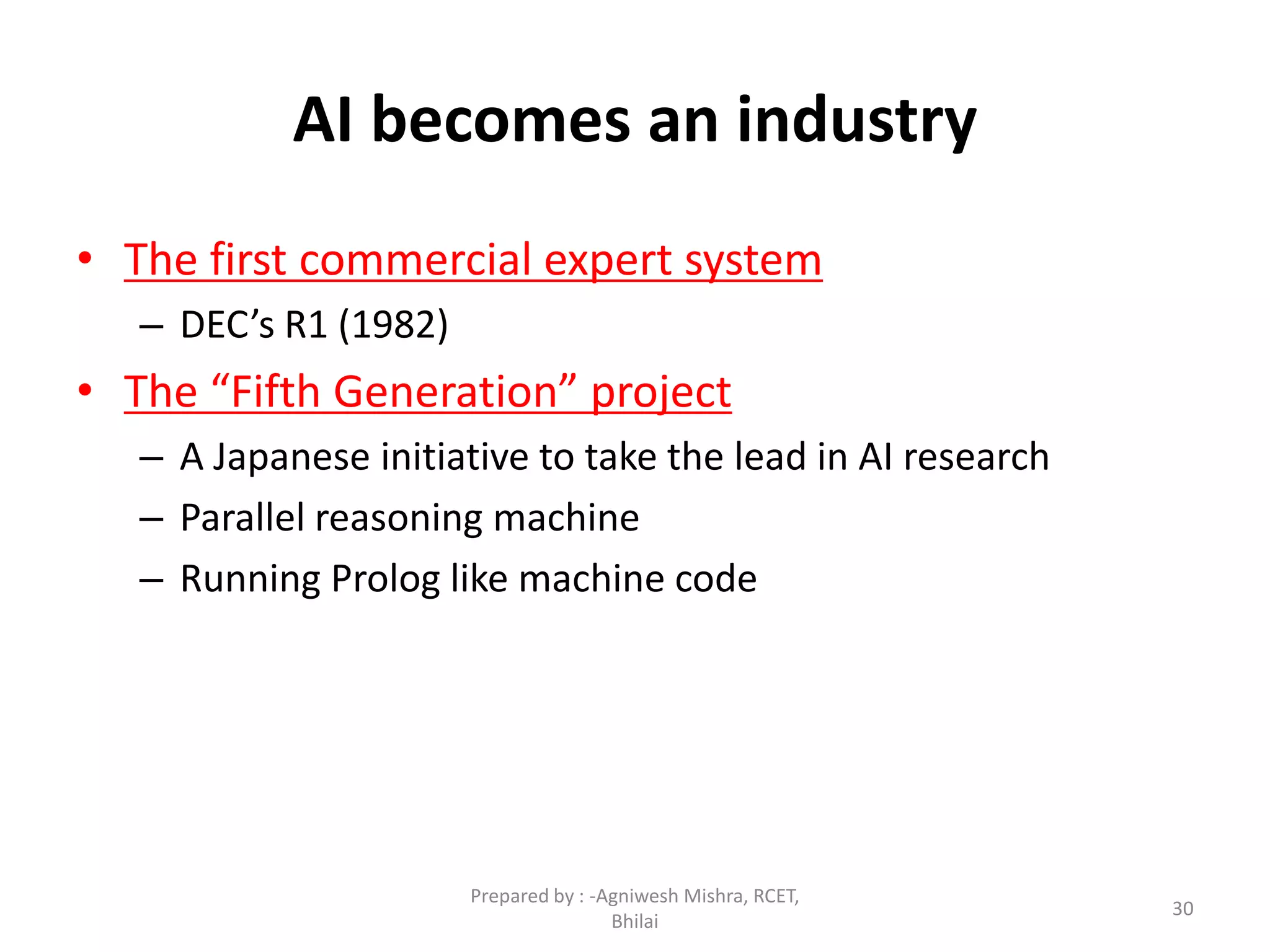 30
AI becomes an industry
• The first commercial expert system
– DEC’s R1 (1982)
• The “Fifth Generation” project
– A Japanese initiative to take the lead in AI research
– Parallel reasoning machine
– Running Prolog like machine code
Prepared by : -Agniwesh Mishra, RCET,
Bhilai
 