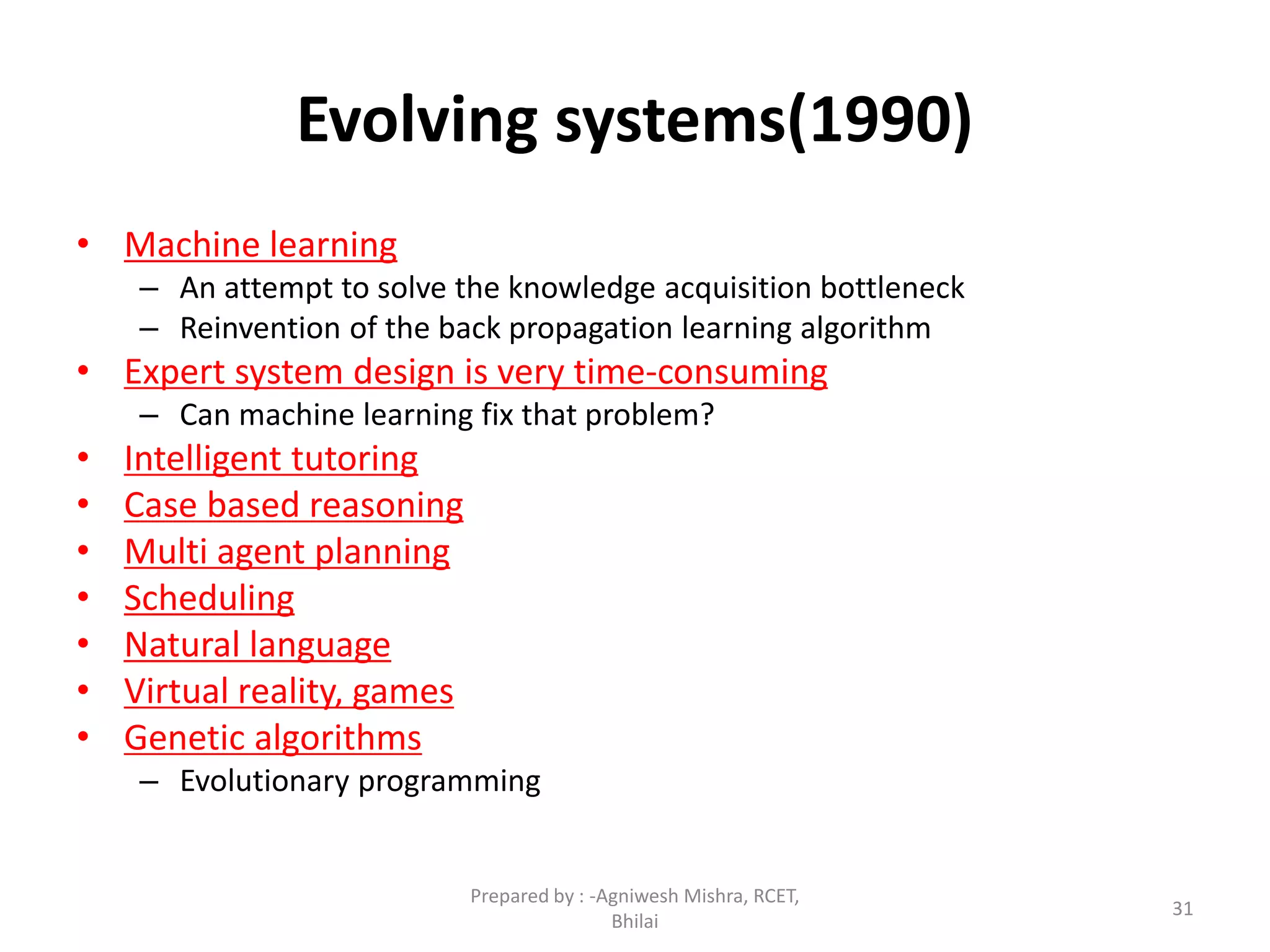 31
Evolving systems(1990)
• Machine learning
– An attempt to solve the knowledge acquisition bottleneck
– Reinvention of the back propagation learning algorithm
• Expert system design is very time-consuming
– Can machine learning fix that problem?
• Intelligent tutoring
• Case based reasoning
• Multi agent planning
• Scheduling
• Natural language
• Virtual reality, games
• Genetic algorithms
– Evolutionary programming
Prepared by : -Agniwesh Mishra, RCET,
Bhilai
 