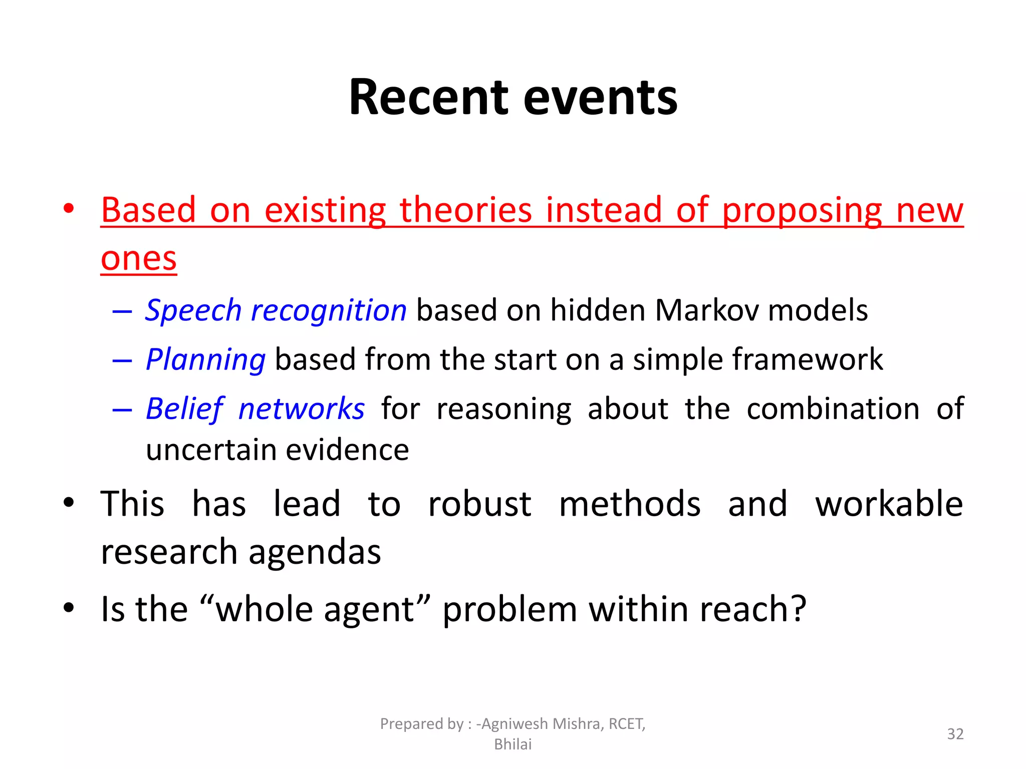 32
Recent events
• Based on existing theories instead of proposing new
ones
– Speech recognition based on hidden Markov models
– Planning based from the start on a simple framework
– Belief networks for reasoning about the combination of
uncertain evidence
• This has lead to robust methods and workable
research agendas
• Is the “whole agent” problem within reach?
Prepared by : -Agniwesh Mishra, RCET,
Bhilai
 