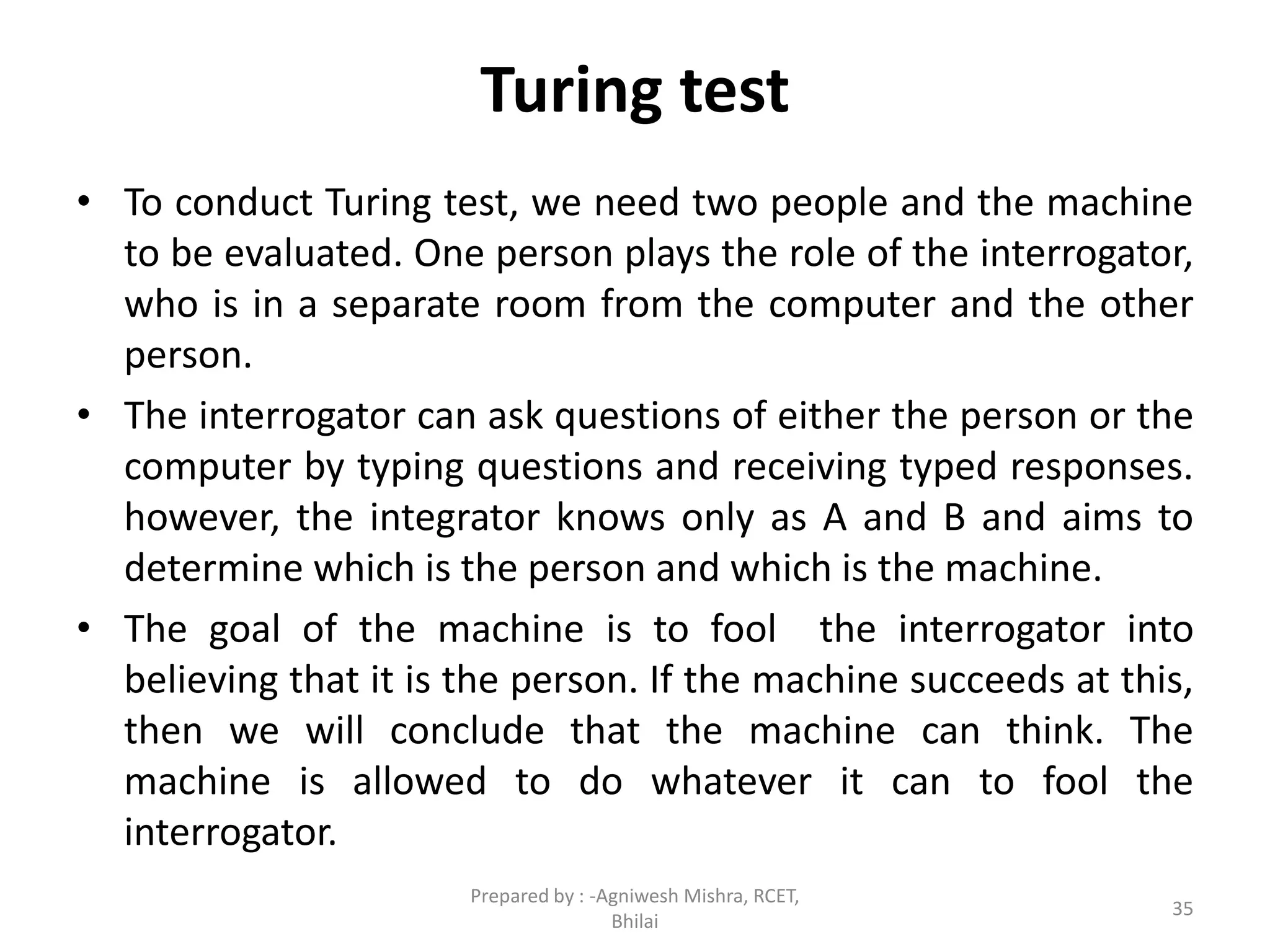 Turing test
• To conduct Turing test, we need two people and the machine
to be evaluated. One person plays the role of the interrogator,
who is in a separate room from the computer and the other
person.
• The interrogator can ask questions of either the person or the
computer by typing questions and receiving typed responses.
however, the integrator knows only as A and B and aims to
determine which is the person and which is the machine.
• The goal of the machine is to fool the interrogator into
believing that it is the person. If the machine succeeds at this,
then we will conclude that the machine can think. The
machine is allowed to do whatever it can to fool the
interrogator.
35
Prepared by : -Agniwesh Mishra, RCET,
Bhilai
 