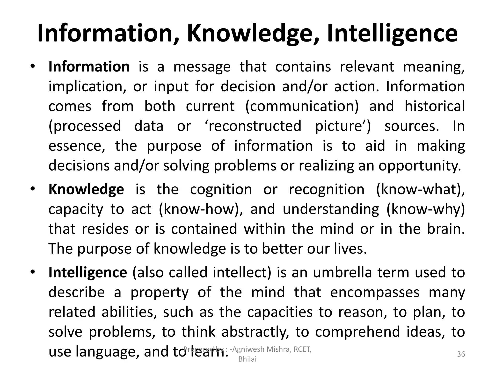 Information, Knowledge, Intelligence
• Information is a message that contains relevant meaning,
implication, or input for decision and/or action. Information
comes from both current (communication) and historical
(processed data or ‘reconstructed picture’) sources. In
essence, the purpose of information is to aid in making
decisions and/or solving problems or realizing an opportunity.
• Knowledge is the cognition or recognition (know-what),
capacity to act (know-how), and understanding (know-why)
that resides or is contained within the mind or in the brain.
The purpose of knowledge is to better our lives.
• Intelligence (also called intellect) is an umbrella term used to
describe a property of the mind that encompasses many
related abilities, such as the capacities to reason, to plan, to
solve problems, to think abstractly, to comprehend ideas, to
use language, and to learn. 36
Prepared by : -Agniwesh Mishra, RCET,
Bhilai
 