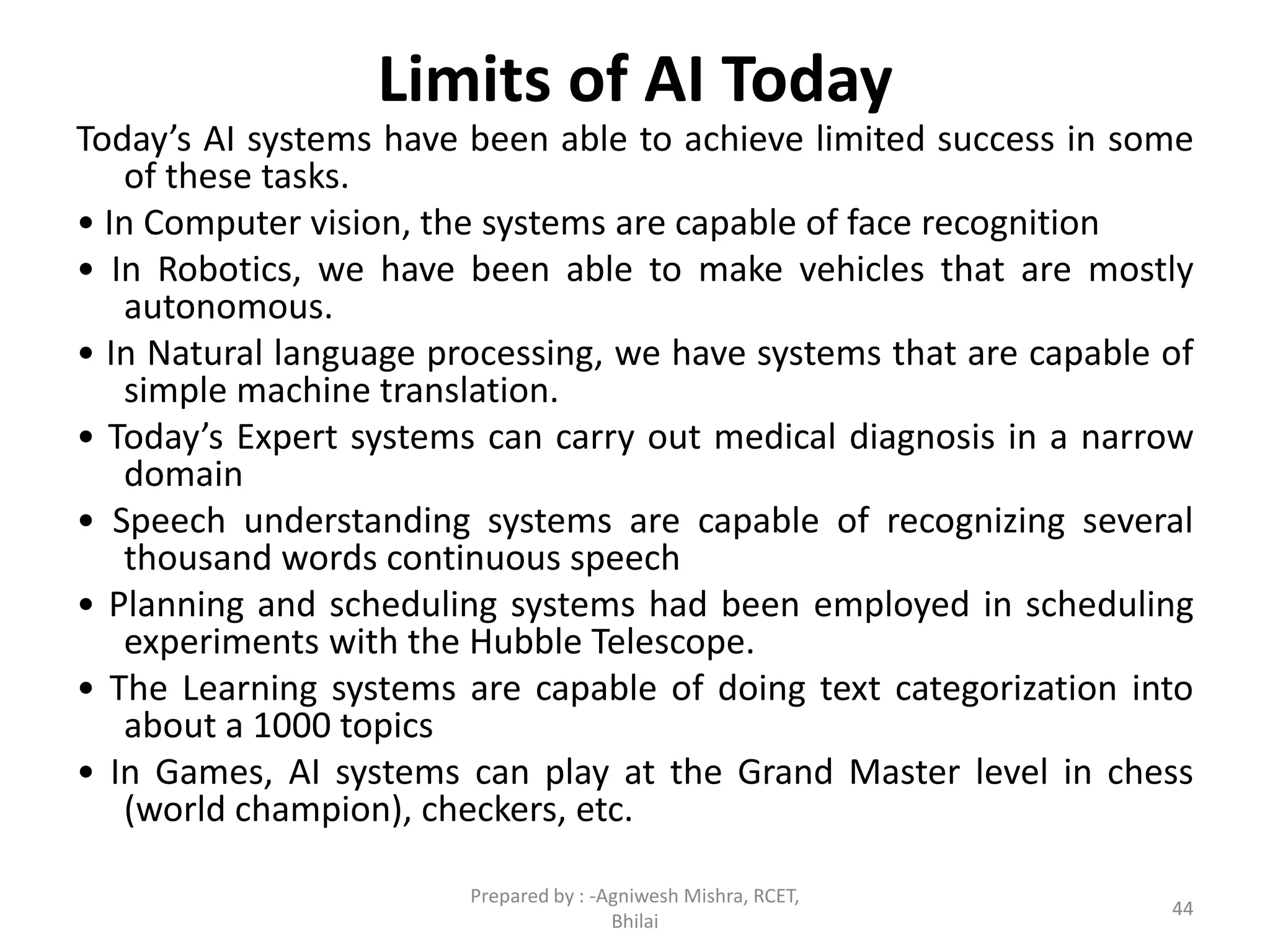 Limits of AI Today
Today’s AI systems have been able to achieve limited success in some
of these tasks.
• In Computer vision, the systems are capable of face recognition
• In Robotics, we have been able to make vehicles that are mostly
autonomous.
• In Natural language processing, we have systems that are capable of
simple machine translation.
• Today’s Expert systems can carry out medical diagnosis in a narrow
domain
• Speech understanding systems are capable of recognizing several
thousand words continuous speech
• Planning and scheduling systems had been employed in scheduling
experiments with the Hubble Telescope.
• The Learning systems are capable of doing text categorization into
about a 1000 topics
• In Games, AI systems can play at the Grand Master level in chess
(world champion), checkers, etc.
44
Prepared by : -Agniwesh Mishra, RCET,
Bhilai
 