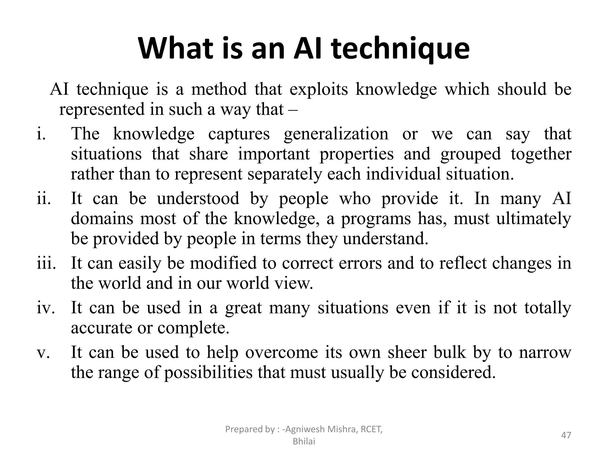 What is an AI technique
AI technique is a method that exploits knowledge which should be
represented in such a way that –
i. The knowledge captures generalization or we can say that
situations that share important properties and grouped together
rather than to represent separately each individual situation.
ii. It can be understood by people who provide it. In many AI
domains most of the knowledge, a programs has, must ultimately
be provided by people in terms they understand.
iii. It can easily be modified to correct errors and to reflect changes in
the world and in our world view.
iv. It can be used in a great many situations even if it is not totally
accurate or complete.
v. It can be used to help overcome its own sheer bulk by to narrow
the range of possibilities that must usually be considered.
47
Prepared by : -Agniwesh Mishra, RCET,
Bhilai
 