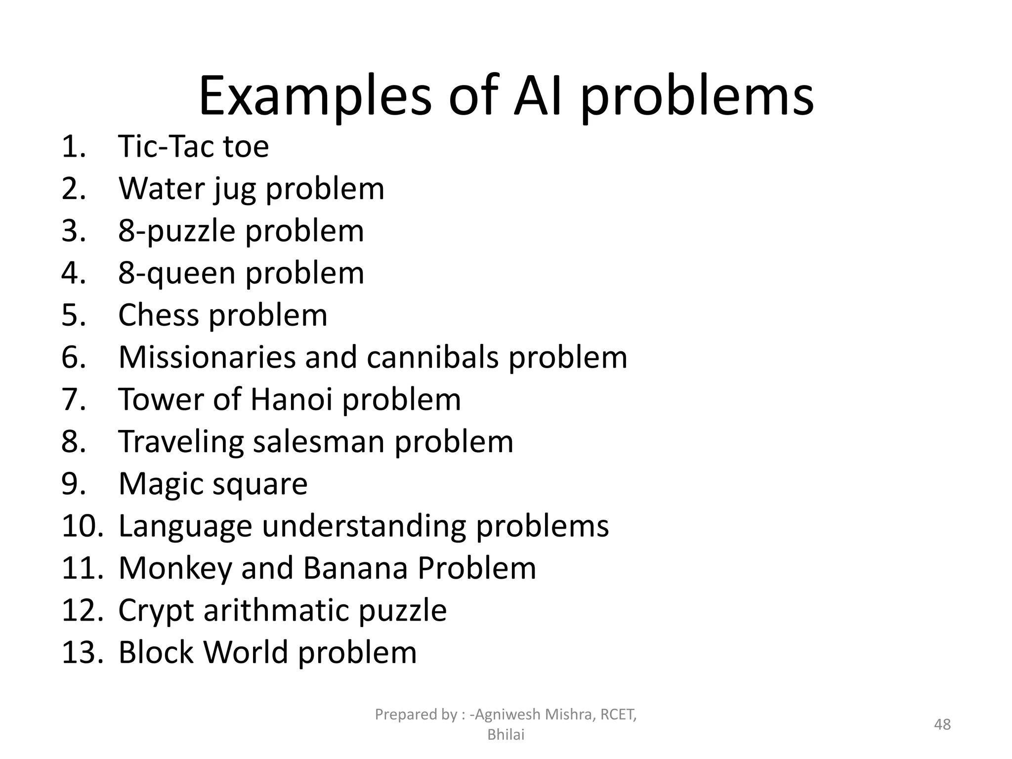 Examples of AI problems
1. Tic-Tac toe
2. Water jug problem
3. 8-puzzle problem
4. 8-queen problem
5. Chess problem
6. Missionaries and cannibals problem
7. Tower of Hanoi problem
8. Traveling salesman problem
9. Magic square
10. Language understanding problems
11. Monkey and Banana Problem
12. Crypt arithmatic puzzle
13. Block World problem
48
Prepared by : -Agniwesh Mishra, RCET,
Bhilai
 