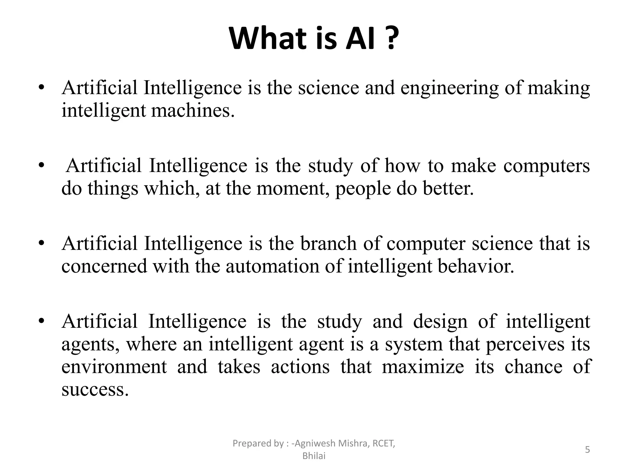 What is AI ?
• Artificial Intelligence is the science and engineering of making
intelligent machines.
• Artificial Intelligence is the study of how to make computers
do things which, at the moment, people do better.
• Artificial Intelligence is the branch of computer science that is
concerned with the automation of intelligent behavior.
• Artificial Intelligence is the study and design of intelligent
agents, where an intelligent agent is a system that perceives its
environment and takes actions that maximize its chance of
success.
5
Prepared by : -Agniwesh Mishra, RCET,
Bhilai
 