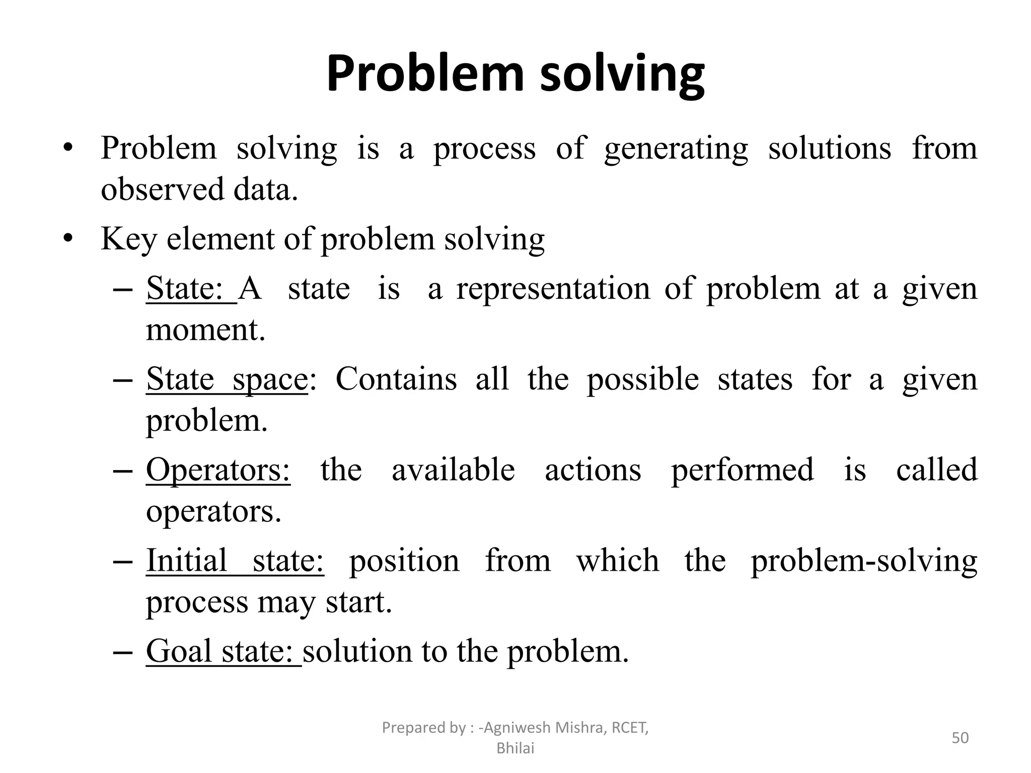 Problem solving
• Problem solving is a process of generating solutions from
observed data.
• Key element of problem solving
– State: A state is a representation of problem at a given
moment.
– State space: Contains all the possible states for a given
problem.
– Operators: the available actions performed is called
operators.
– Initial state: position from which the problem-solving
process may start.
– Goal state: solution to the problem.
50
Prepared by : -Agniwesh Mishra, RCET,
Bhilai
 