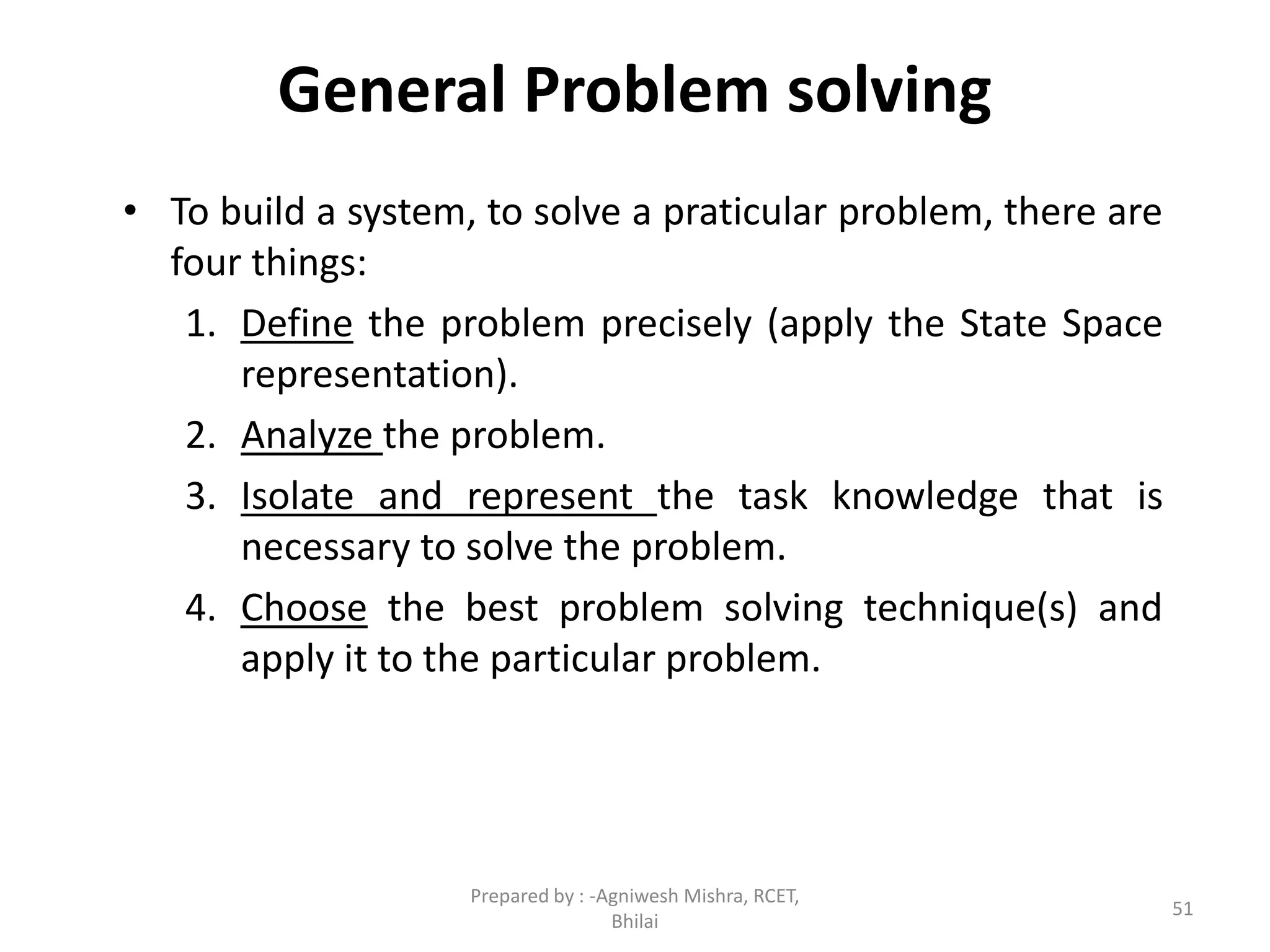 General Problem solving
• To build a system, to solve a praticular problem, there are
four things:
1. Define the problem precisely (apply the State Space
representation).
2. Analyze the problem.
3. Isolate and represent the task knowledge that is
necessary to solve the problem.
4. Choose the best problem solving technique(s) and
apply it to the particular problem.
51
Prepared by : -Agniwesh Mishra, RCET,
Bhilai
 