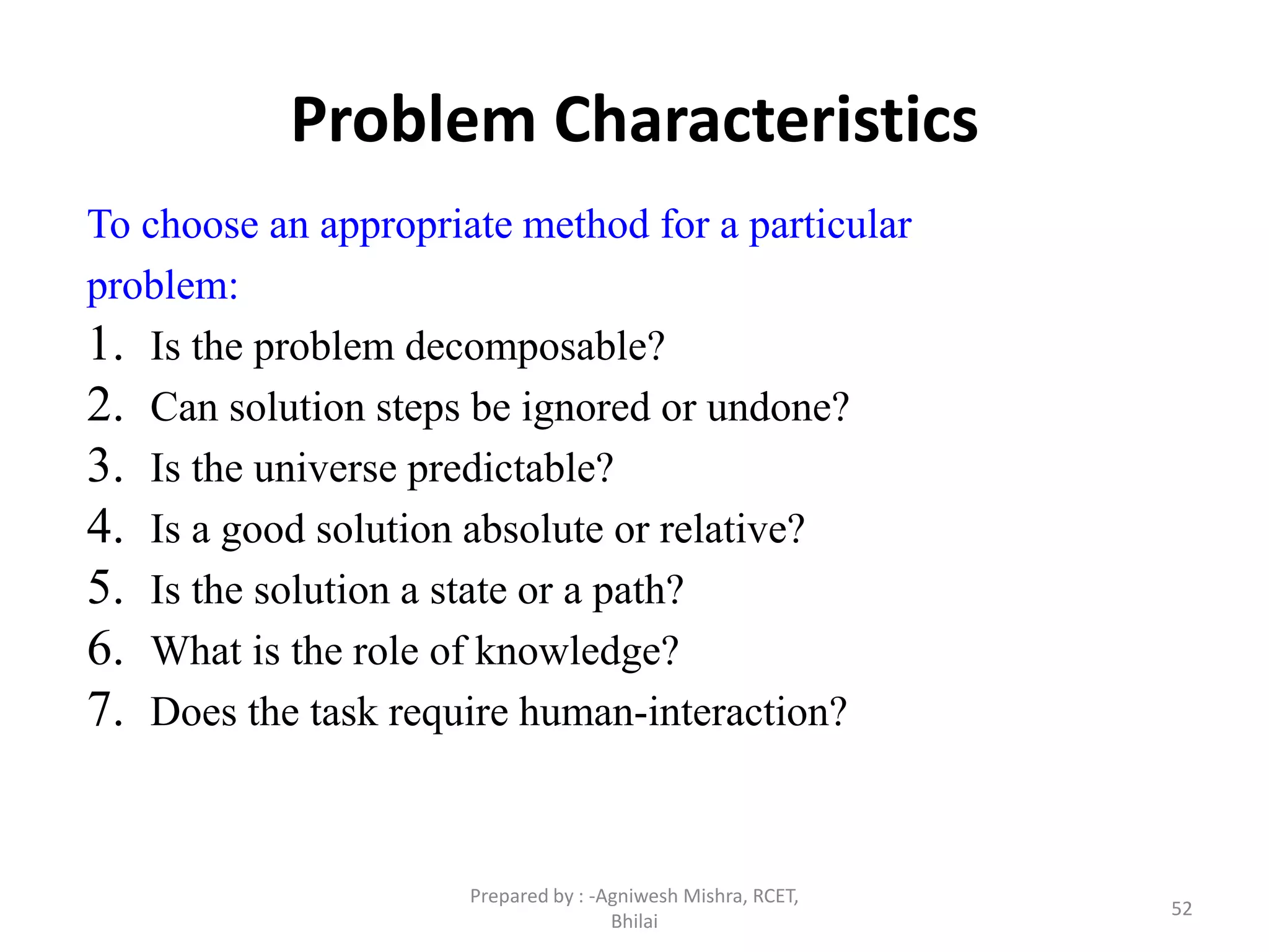 52
Problem Characteristics
To choose an appropriate method for a particular
problem:
1. Is the problem decomposable?
2. Can solution steps be ignored or undone?
3. Is the universe predictable?
4. Is a good solution absolute or relative?
5. Is the solution a state or a path?
6. What is the role of knowledge?
7. Does the task require human-interaction?
Prepared by : -Agniwesh Mishra, RCET,
Bhilai
 
