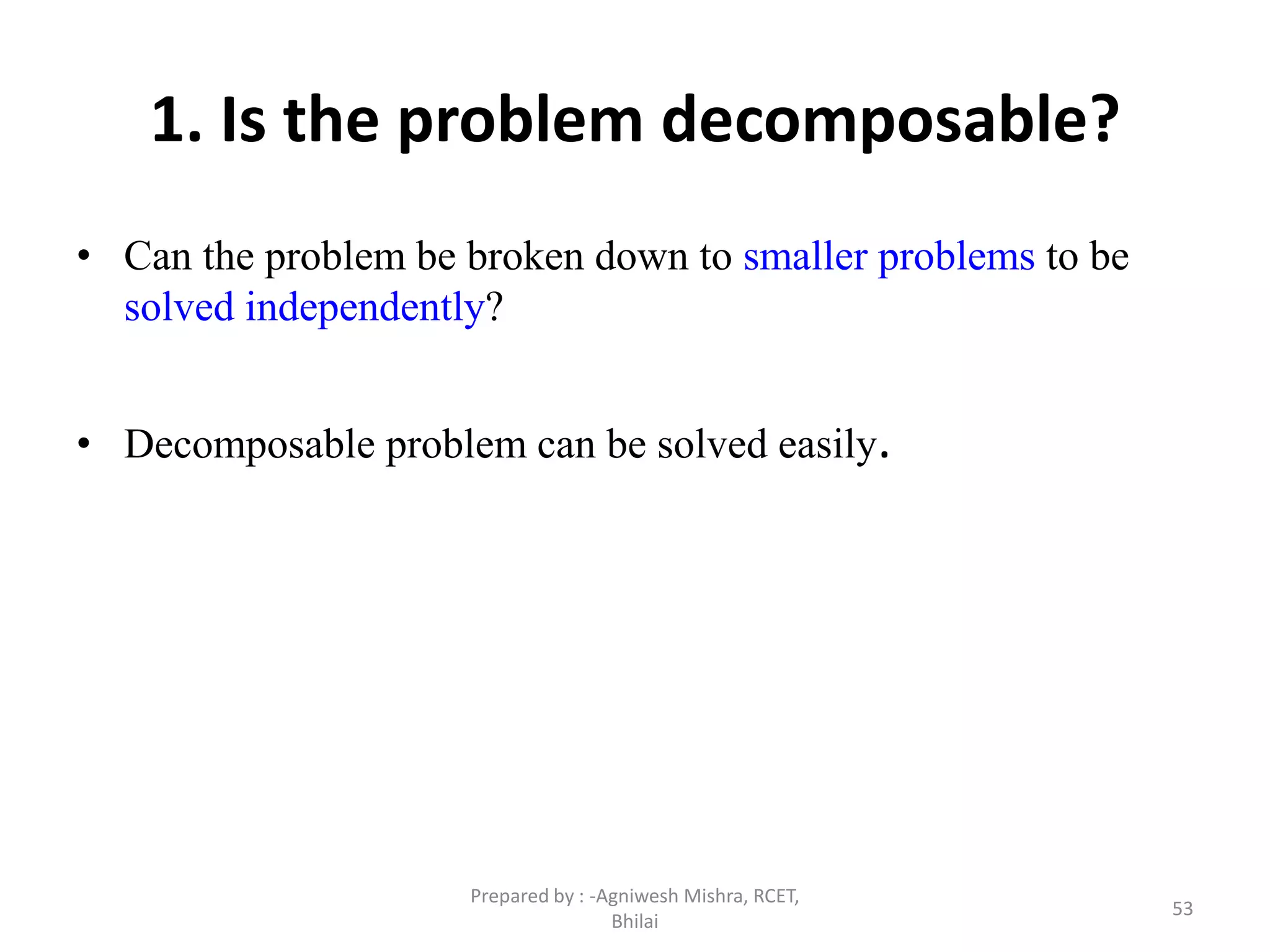 53
1. Is the problem decomposable?
• Can the problem be broken down to smaller problems to be
solved independently?
• Decomposable problem can be solved easily.
Prepared by : -Agniwesh Mishra, RCET,
Bhilai
 