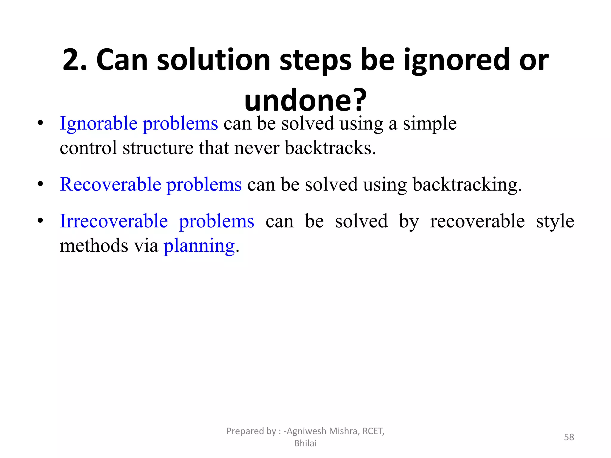 58
2. Can solution steps be ignored or
undone?
• Ignorable problems can be solved using a simple
control structure that never backtracks.
• Recoverable problems can be solved using backtracking.
• Irrecoverable problems can be solved by recoverable style
methods via planning.
Prepared by : -Agniwesh Mishra, RCET,
Bhilai
 
