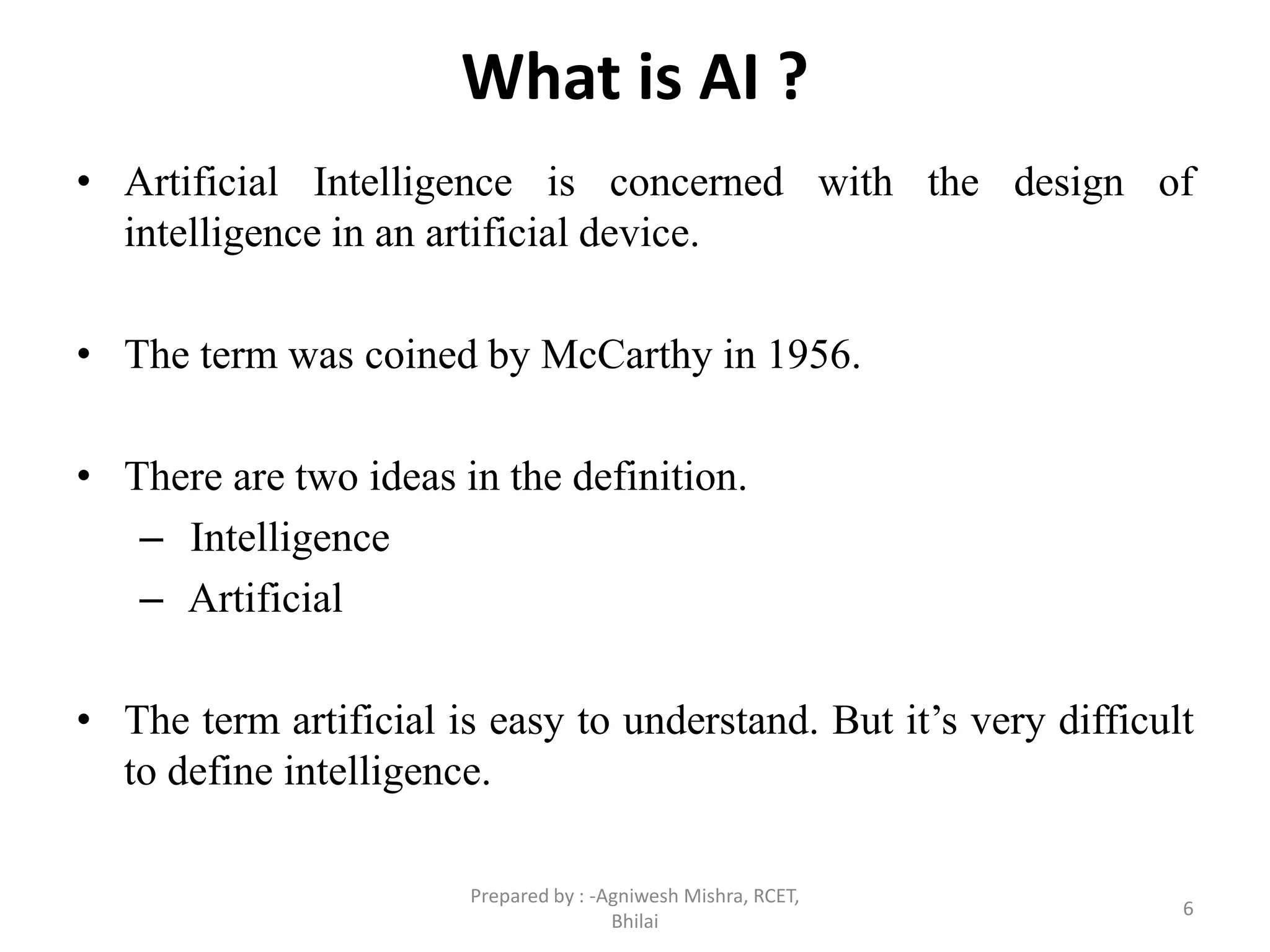 What is AI ?
• Artificial Intelligence is concerned with the design of
intelligence in an artificial device.
• The term was coined by McCarthy in 1956.
• There are two ideas in the definition.
– Intelligence
– Artificial
• The term artificial is easy to understand. But it’s very difficult
to define intelligence.
6
Prepared by : -Agniwesh Mishra, RCET,
Bhilai
 