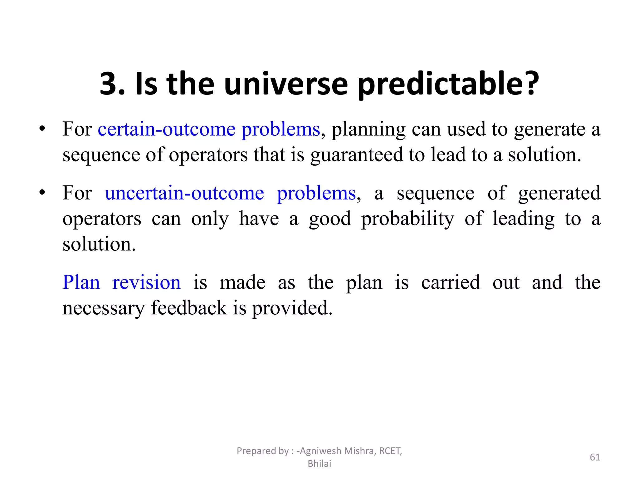 61
3. Is the universe predictable?
• For certain-outcome problems, planning can used to generate a
sequence of operators that is guaranteed to lead to a solution.
• For uncertain-outcome problems, a sequence of generated
operators can only have a good probability of leading to a
solution.
Plan revision is made as the plan is carried out and the
necessary feedback is provided.
Prepared by : -Agniwesh Mishra, RCET,
Bhilai
 