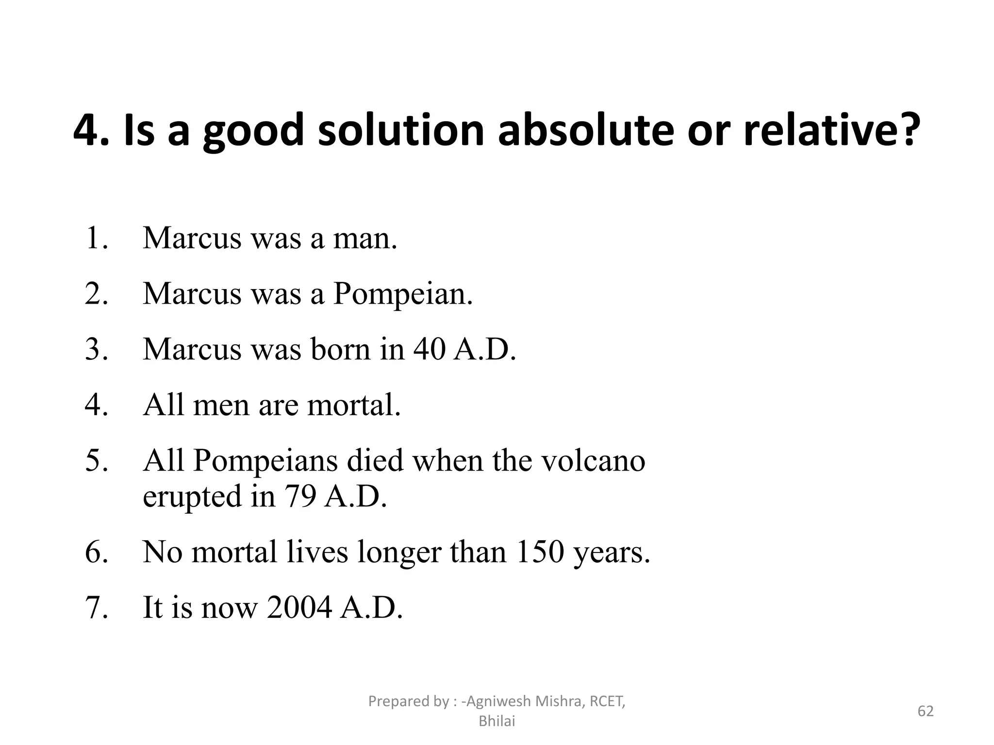 62
4. Is a good solution absolute or relative?
1. Marcus was a man.
2. Marcus was a Pompeian.
3. Marcus was born in 40 A.D.
4. All men are mortal.
5. All Pompeians died when the volcano
erupted in 79 A.D.
6. No mortal lives longer than 150 years.
7. It is now 2004 A.D.
Prepared by : -Agniwesh Mishra, RCET,
Bhilai
 