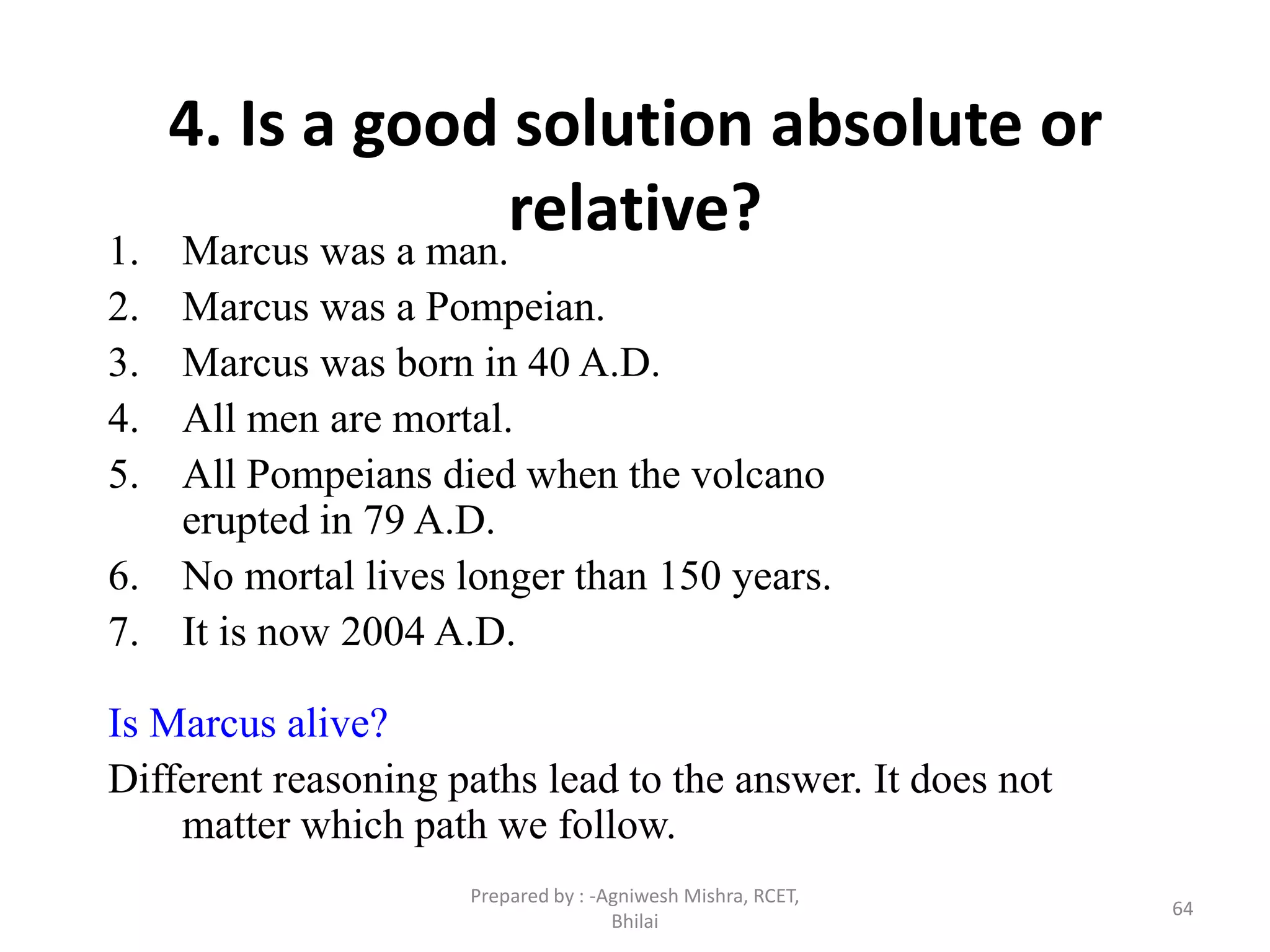 64
4. Is a good solution absolute or
relative?1. Marcus was a man.
2. Marcus was a Pompeian.
3. Marcus was born in 40 A.D.
4. All men are mortal.
5. All Pompeians died when the volcano
erupted in 79 A.D.
6. No mortal lives longer than 150 years.
7. It is now 2004 A.D.
Is Marcus alive?
Different reasoning paths lead to the answer. It does not
matter which path we follow.
Prepared by : -Agniwesh Mishra, RCET,
Bhilai
 