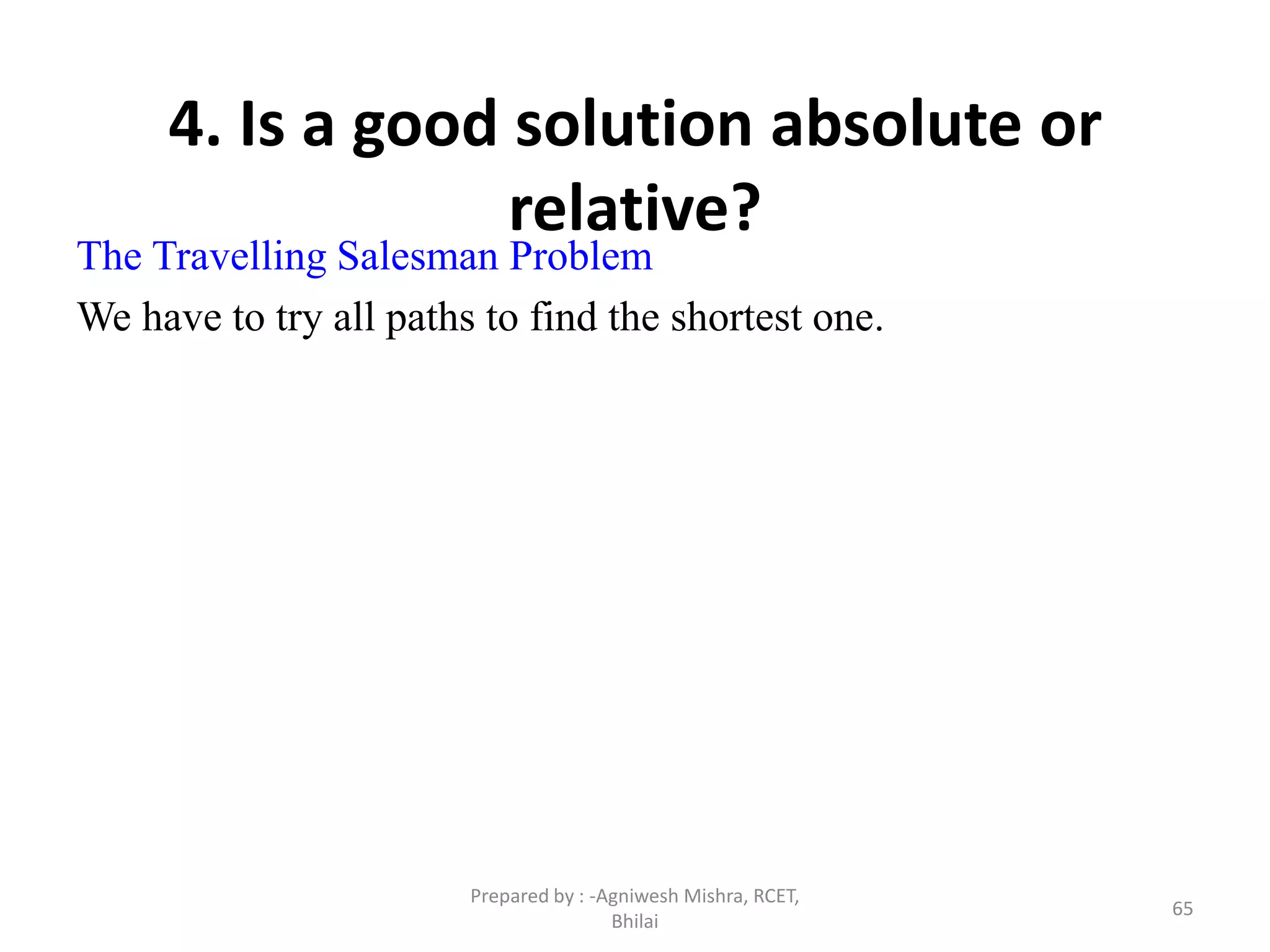 65
4. Is a good solution absolute or
relative?
The Travelling Salesman Problem
We have to try all paths to find the shortest one.
Prepared by : -Agniwesh Mishra, RCET,
Bhilai
 