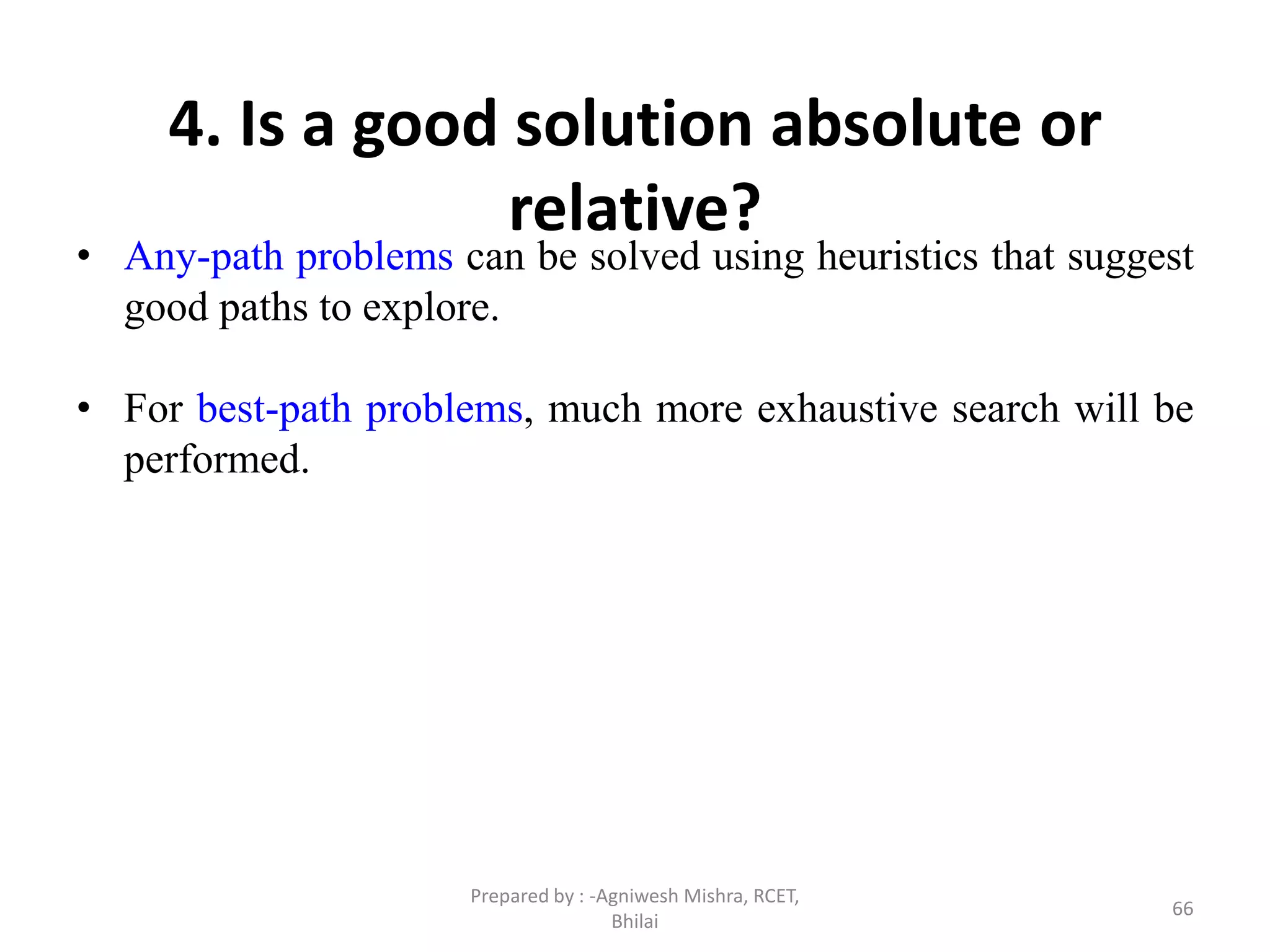 66
4. Is a good solution absolute or
relative?
• Any-path problems can be solved using heuristics that suggest
good paths to explore.
• For best-path problems, much more exhaustive search will be
performed.
Prepared by : -Agniwesh Mishra, RCET,
Bhilai
 