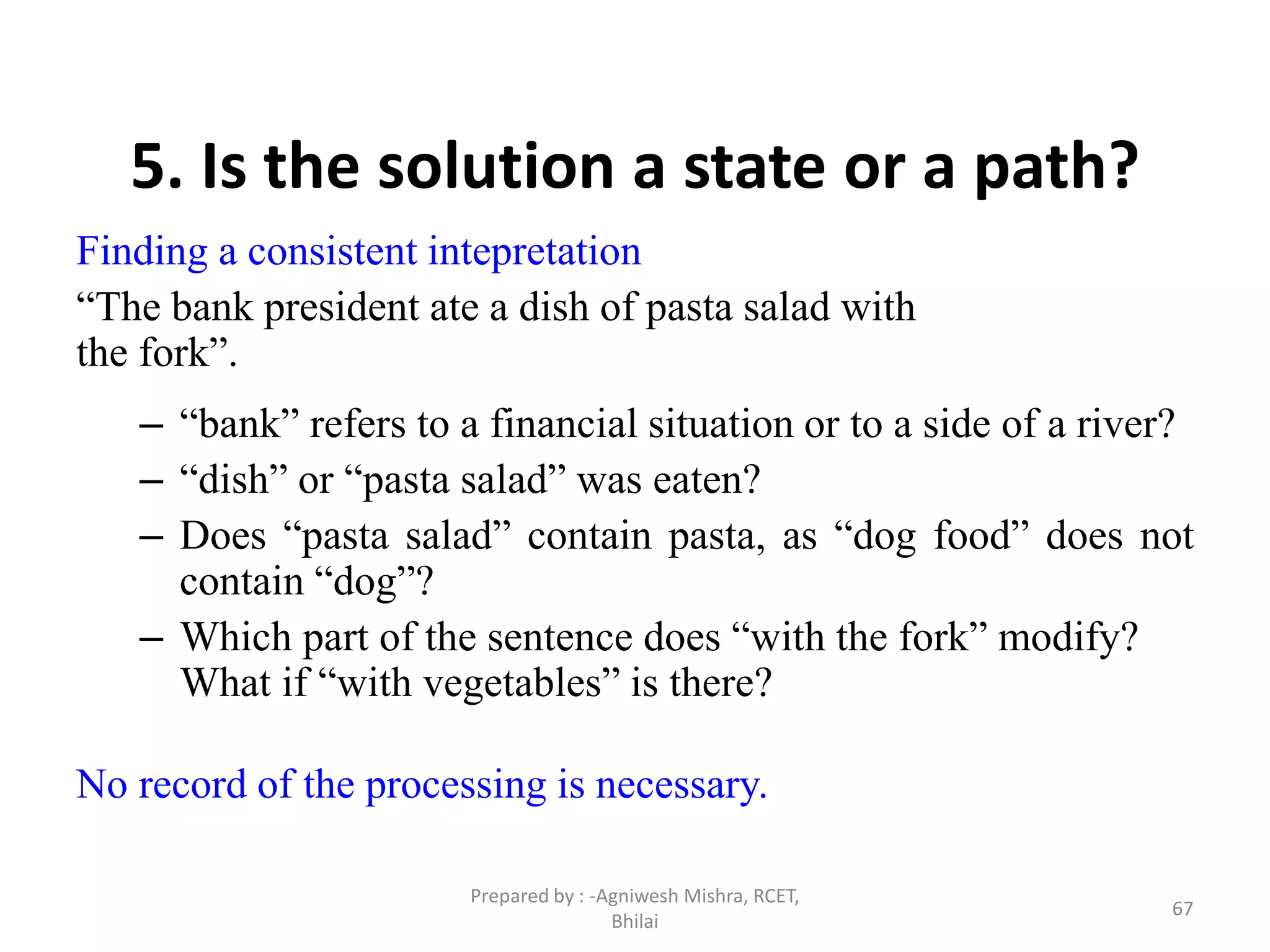 67
5. Is the solution a state or a path?
Finding a consistent intepretation
“The bank president ate a dish of pasta salad with
the fork”.
– “bank” refers to a financial situation or to a side of a river?
– “dish” or “pasta salad” was eaten?
– Does “pasta salad” contain pasta, as “dog food” does not
contain “dog”?
– Which part of the sentence does “with the fork” modify?
What if “with vegetables” is there?
No record of the processing is necessary.
Prepared by : -Agniwesh Mishra, RCET,
Bhilai
 