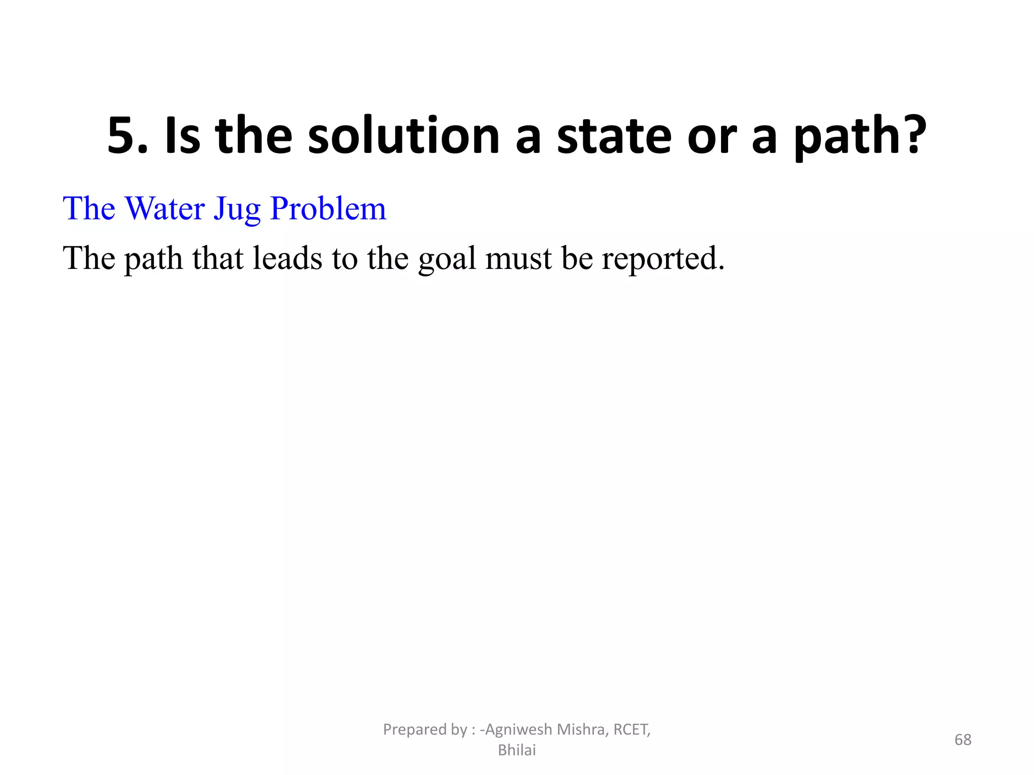 68
5. Is the solution a state or a path?
The Water Jug Problem
The path that leads to the goal must be reported.
Prepared by : -Agniwesh Mishra, RCET,
Bhilai
 