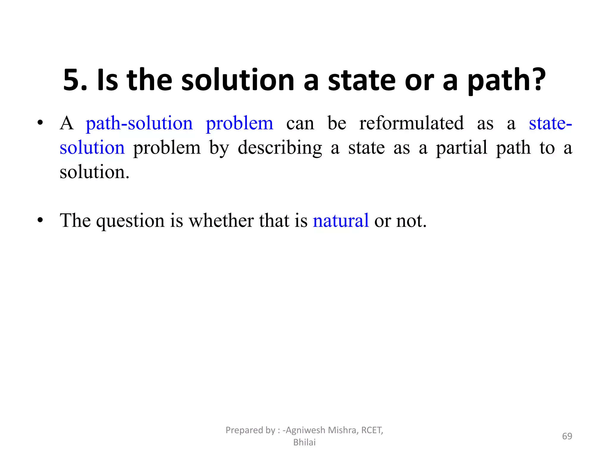 69
5. Is the solution a state or a path?
• A path-solution problem can be reformulated as a state-
solution problem by describing a state as a partial path to a
solution.
• The question is whether that is natural or not.
Prepared by : -Agniwesh Mishra, RCET,
Bhilai
 