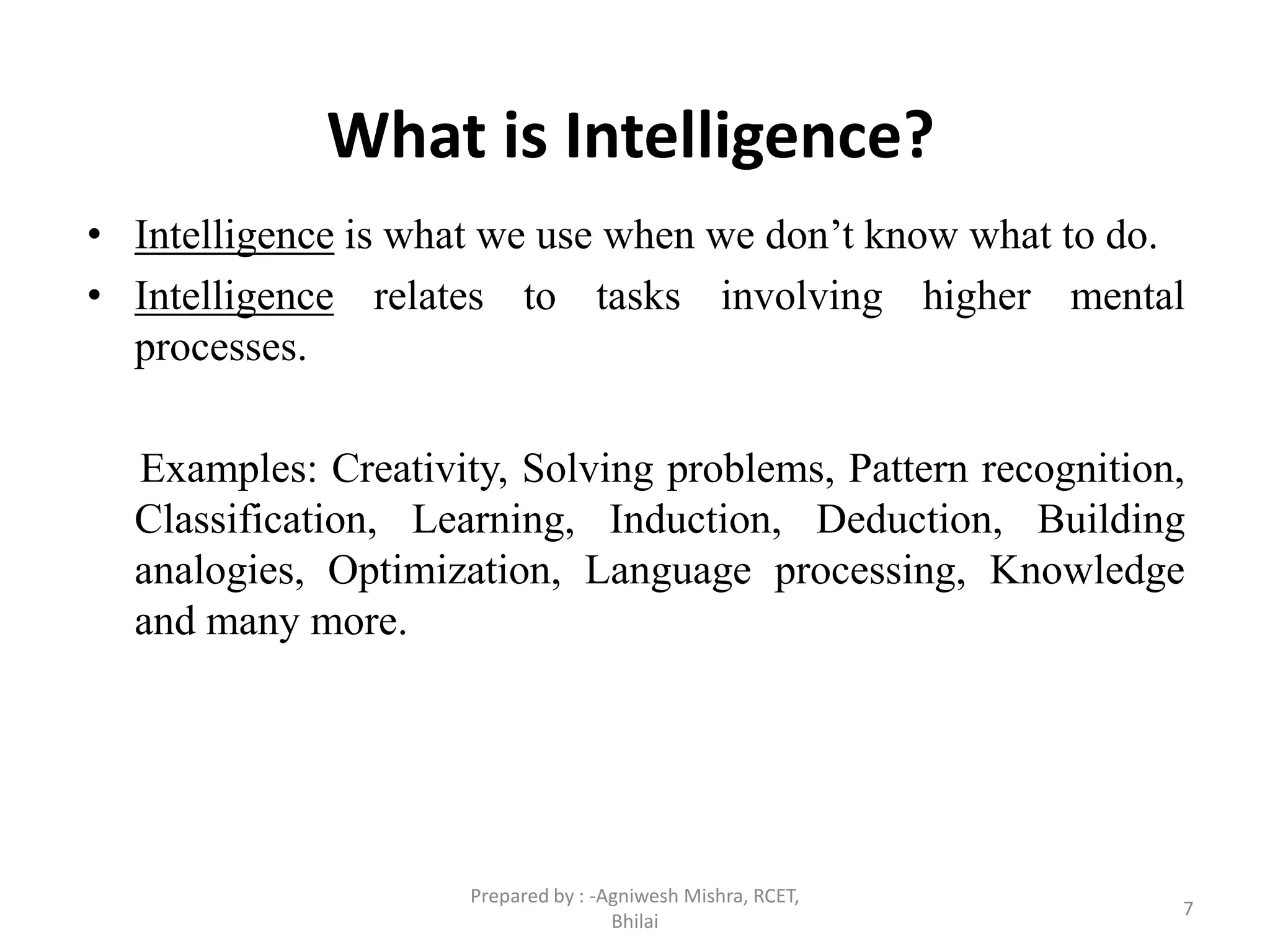 What is Intelligence?
• Intelligence is what we use when we don’t know what to do.
• Intelligence relates to tasks involving higher mental
processes.
Examples: Creativity, Solving problems, Pattern recognition,
Classification, Learning, Induction, Deduction, Building
analogies, Optimization, Language processing, Knowledge
and many more.
7
Prepared by : -Agniwesh Mishra, RCET,
Bhilai
 