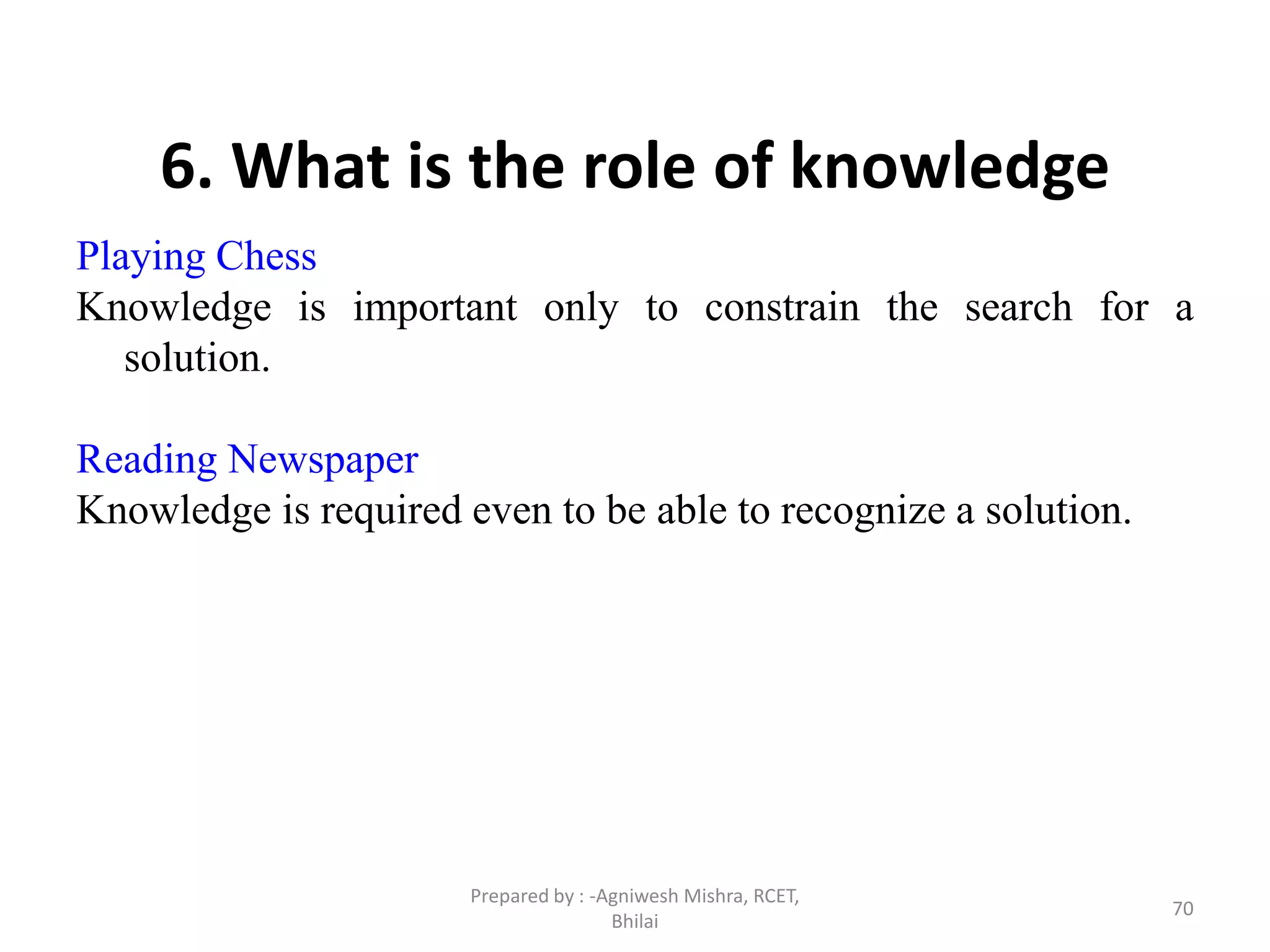 70
6. What is the role of knowledge
Playing Chess
Knowledge is important only to constrain the search for a
solution.
Reading Newspaper
Knowledge is required even to be able to recognize a solution.
Prepared by : -Agniwesh Mishra, RCET,
Bhilai
 