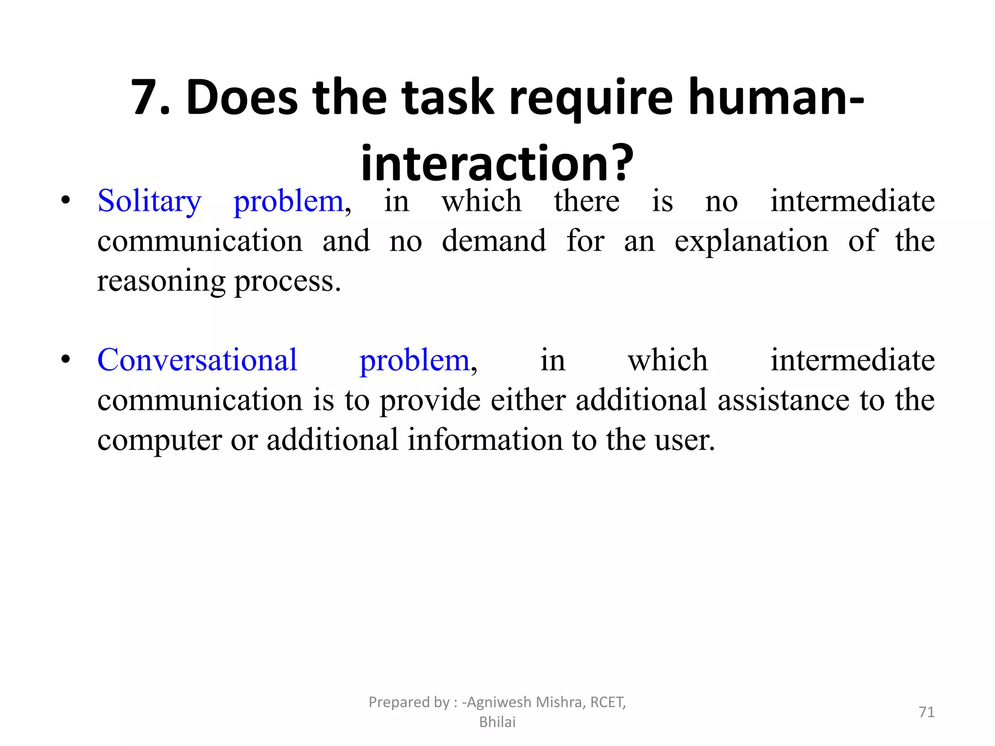 71
7. Does the task require human-
interaction?
• Solitary problem, in which there is no intermediate
communication and no demand for an explanation of the
reasoning process.
• Conversational problem, in which intermediate
communication is to provide either additional assistance to the
computer or additional information to the user.
Prepared by : -Agniwesh Mishra, RCET,
Bhilai
 