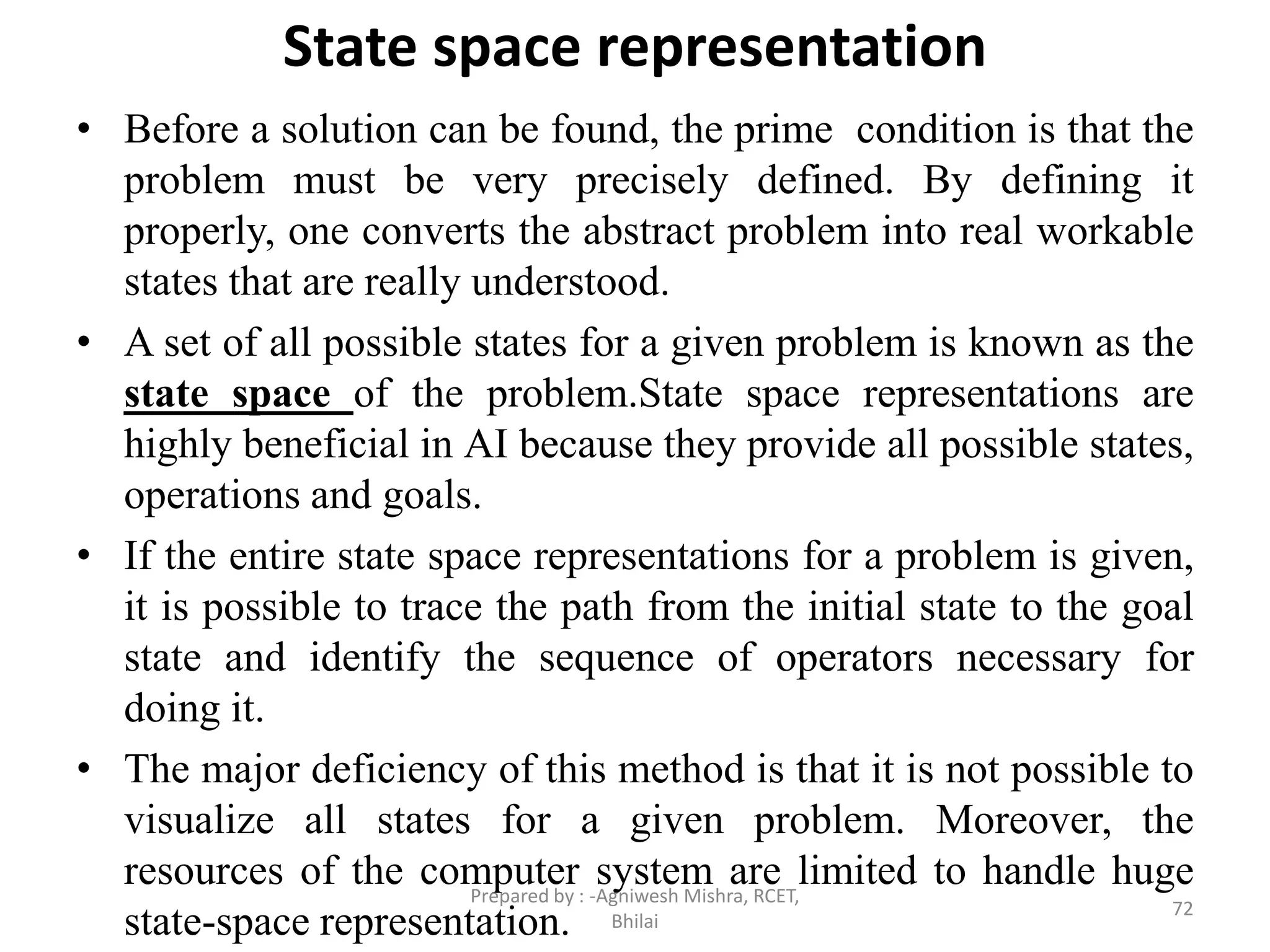 State space representation
• Before a solution can be found, the prime condition is that the
problem must be very precisely defined. By defining it
properly, one converts the abstract problem into real workable
states that are really understood.
• A set of all possible states for a given problem is known as the
state space of the problem.State space representations are
highly beneficial in AI because they provide all possible states,
operations and goals.
• If the entire state space representations for a problem is given,
it is possible to trace the path from the initial state to the goal
state and identify the sequence of operators necessary for
doing it.
• The major deficiency of this method is that it is not possible to
visualize all states for a given problem. Moreover, the
resources of the computer system are limited to handle huge
state-space representation. 72
Prepared by : -Agniwesh Mishra, RCET,
Bhilai
 