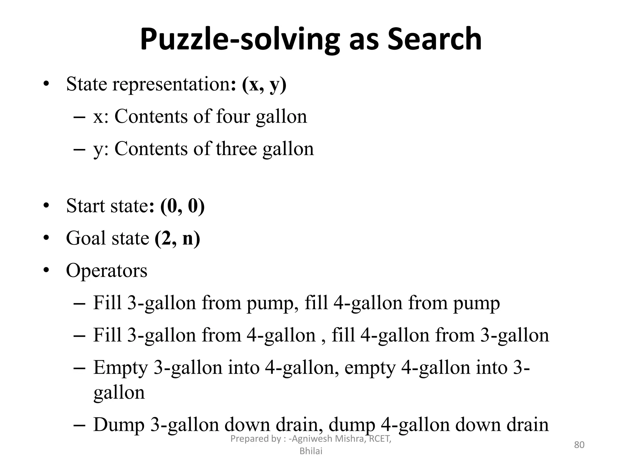 Puzzle-solving as Search
• State representation: (x, y)
– x: Contents of four gallon
– y: Contents of three gallon
• Start state: (0, 0)
• Goal state (2, n)
• Operators
– Fill 3-gallon from pump, fill 4-gallon from pump
– Fill 3-gallon from 4-gallon , fill 4-gallon from 3-gallon
– Empty 3-gallon into 4-gallon, empty 4-gallon into 3-
gallon
– Dump 3-gallon down drain, dump 4-gallon down drain
80
Prepared by : -Agniwesh Mishra, RCET,
Bhilai
 