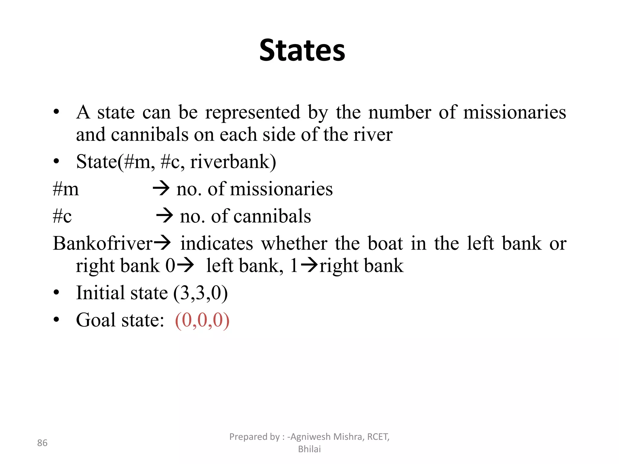 86
States
• A state can be represented by the number of missionaries
and cannibals on each side of the river
• State(#m, #c, riverbank)
#m  no. of missionaries
#c  no. of cannibals
Bankofriver indicates whether the boat in the left bank or
right bank 0 left bank, 1right bank
• Initial state (3,3,0)
• Goal state: (0,0,0)
Prepared by : -Agniwesh Mishra, RCET,
Bhilai
 