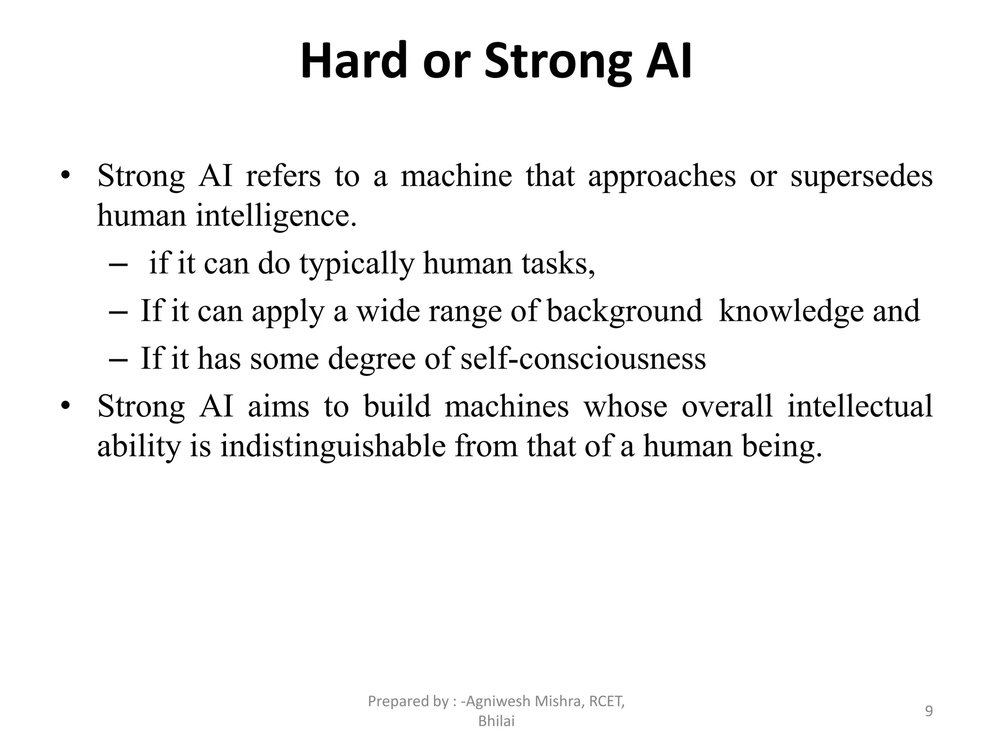 Hard or Strong AI
• Strong AI refers to a machine that approaches or supersedes
human intelligence.
– if it can do typically human tasks,
– If it can apply a wide range of background knowledge and
– If it has some degree of self-consciousness
• Strong AI aims to build machines whose overall intellectual
ability is indistinguishable from that of a human being.
9
Prepared by : -Agniwesh Mishra, RCET,
Bhilai
 