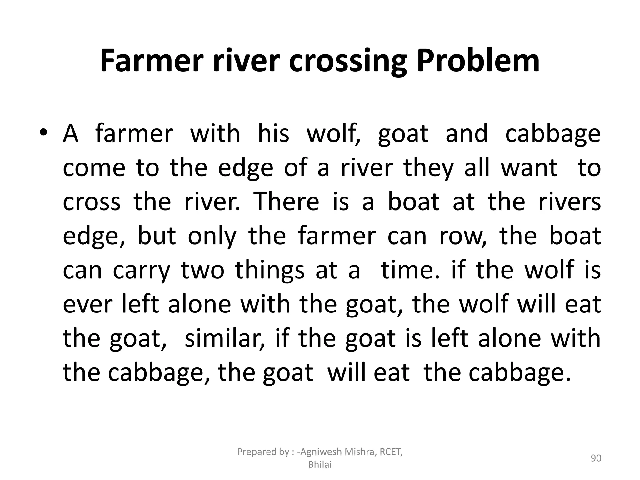 Farmer river crossing Problem
• A farmer with his wolf, goat and cabbage
come to the edge of a river they all want to
cross the river. There is a boat at the rivers
edge, but only the farmer can row, the boat
can carry two things at a time. if the wolf is
ever left alone with the goat, the wolf will eat
the goat, similar, if the goat is left alone with
the cabbage, the goat will eat the cabbage.
90
Prepared by : -Agniwesh Mishra, RCET,
Bhilai
 