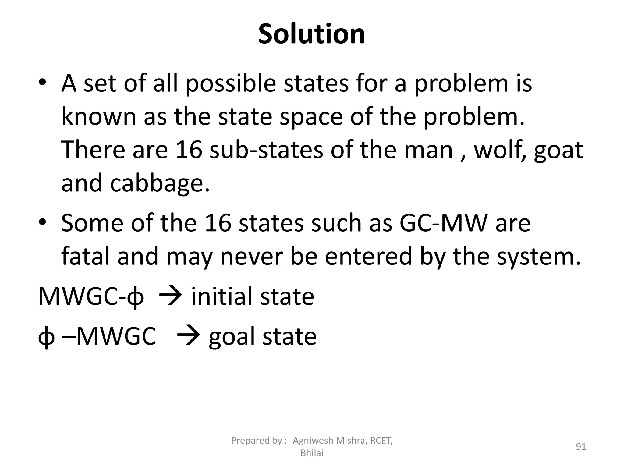Solution
• A set of all possible states for a problem is
known as the state space of the problem.
There are 16 sub-states of the man , wolf, goat
and cabbage.
• Some of the 16 states such as GC-MW are
fatal and may never be entered by the system.
MWGC-φ  initial state
φ –MWGC  goal state
91
Prepared by : -Agniwesh Mishra, RCET,
Bhilai
 