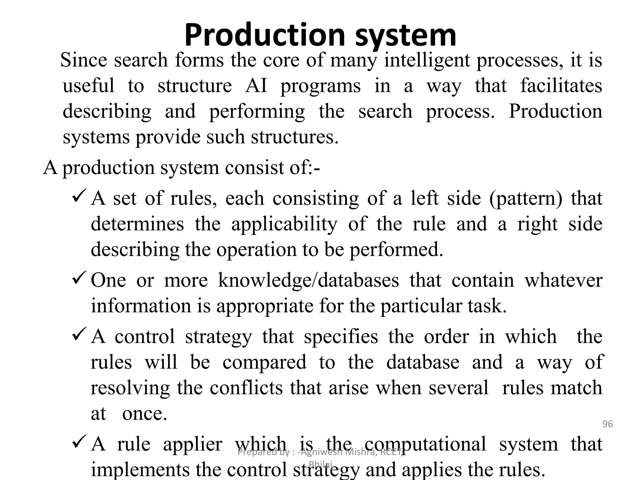 Production system
Since search forms the core of many intelligent processes, it is
useful to structure AI programs in a way that facilitates
describing and performing the search process. Production
systems provide such structures.
A production system consist of:-
 A set of rules, each consisting of a left side (pattern) that
determines the applicability of the rule and a right side
describing the operation to be performed.
 One or more knowledge/databases that contain whatever
information is appropriate for the particular task.
 A control strategy that specifies the order in which the
rules will be compared to the database and a way of
resolving the conflicts that arise when several rules match
at once.
 A rule applier which is the computational system that
implements the control strategy and applies the rules.
96
Prepared by : -Agniwesh Mishra, RCET,
Bhilai
 