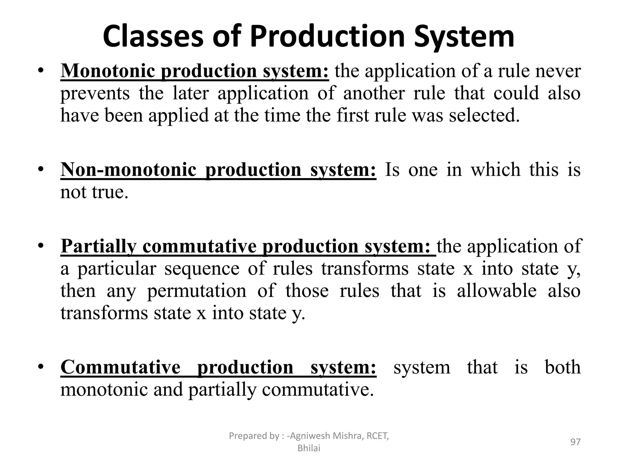 Classes of Production System
• Monotonic production system: the application of a rule never
prevents the later application of another rule that could also
have been applied at the time the first rule was selected.
• Non-monotonic production system: Is one in which this is
not true.
• Partially commutative production system: the application of
a particular sequence of rules transforms state x into state y,
then any permutation of those rules that is allowable also
transforms state x into state y.
• Commutative production system: system that is both
monotonic and partially commutative.
97
Prepared by : -Agniwesh Mishra, RCET,
Bhilai
 