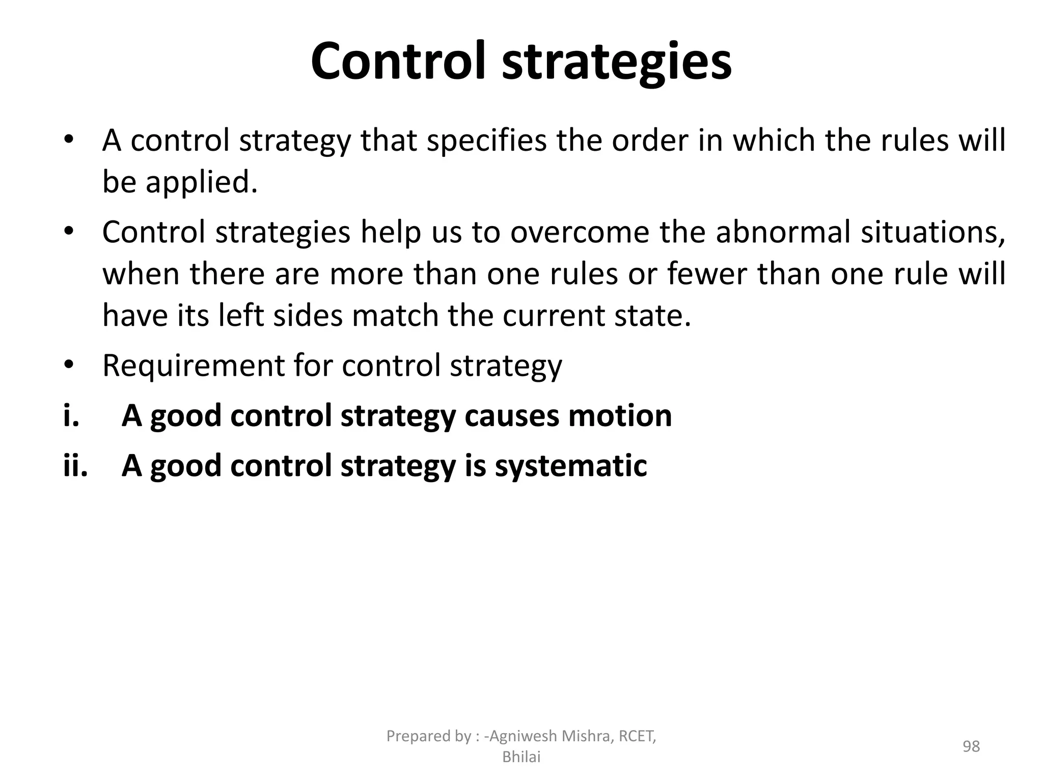 Control strategies
• A control strategy that specifies the order in which the rules will
be applied.
• Control strategies help us to overcome the abnormal situations,
when there are more than one rules or fewer than one rule will
have its left sides match the current state.
• Requirement for control strategy
i. A good control strategy causes motion
ii. A good control strategy is systematic
98
Prepared by : -Agniwesh Mishra, RCET,
Bhilai
 