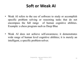 Soft or Weak AI
• Weak AI refers to the use of software to study or accomplish
specific problem solving or reasoning tasks that do not
encompass the full range of human cognitive abilities.
Example: a chess program such as Deep Blue
• Weak AI does not achieve self-awareness; it demonstrates
wide range of human level cognitive abilities; it is merely an
intelligent, a specific problem-solver.
10
Prepared by : -Agniwesh Mishra, RCET,
Bhilai
 