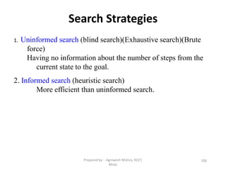 Search Strategies
100
1. Uninformed search (blind search)(Exhaustive search)(Brute
force)
Having no information about the number of steps from the
current state to the goal.
2. Informed search (heuristic search)
More efficient than uninformed search.
Prepared by : -Agniwesh Mishra, RCET,
Bhilai
 