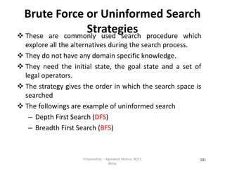 Brute Force or Uninformed Search
Strategies
101
 These are commonly used search procedure which
explore all the alternatives during the search process.
 They do not have any domain specific knowledge.
 They need the initial state, the goal state and a set of
legal operators.
 The strategy gives the order in which the search space is
searched
 The followings are example of uninformed search
– Depth First Search (DFS)
– Breadth First Search (BFS)
Prepared by : -Agniwesh Mishra, RCET,
Bhilai
 