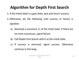 Algorithm for Depth First Search
1. If the initial state is a goal state, quit and return success.
2. Otherwise, do the following until success or failure is
signaled:
a) Generate a successor, E, of the initial state. If there are
no more successors, signal failure.
b) Call Depth-First Search with E as the initial state.
c) If success is returned, signal success. Otherwise
continue in this loop.
115
Prepared by : -Agniwesh Mishra, RCET,
Bhilai
 