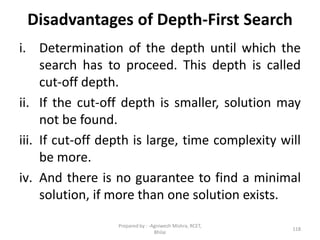 Disadvantages of Depth-First Search
i. Determination of the depth until which the
search has to proceed. This depth is called
cut-off depth.
ii. If the cut-off depth is smaller, solution may
not be found.
iii. If cut-off depth is large, time complexity will
be more.
iv. And there is no guarantee to find a minimal
solution, if more than one solution exists.
118
Prepared by : -Agniwesh Mishra, RCET,
Bhilai
 