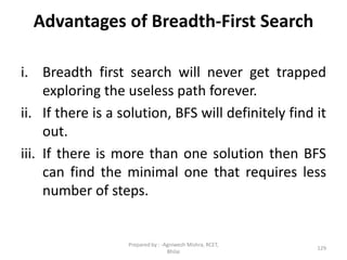 Advantages of Breadth-First Search
i. Breadth first search will never get trapped
exploring the useless path forever.
ii. If there is a solution, BFS will definitely find it
out.
iii. If there is more than one solution then BFS
can find the minimal one that requires less
number of steps.
129
Prepared by : -Agniwesh Mishra, RCET,
Bhilai
 