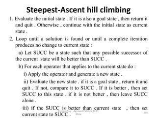 Steepest-Ascent hill climbing
1. Evaluate the initial state . If it is also a goal state , then return it
and quit . Otherwise , continue with the initial state as current
state .
2. Loop until a solution is found or until a complete iteration
produces no change to current state :
a) Let SUCC be a state such that any possible successor of
the current state will be better than SUCC .
b) For each operator that applies to the current state do :
i) Apply the operator and generate a new state .
ii) Evaluate the new state . if it is a goal state , return it and
quit . If not, compare it to SUCC . If it is better , then set
SUCC to this state . if it is not better , then leave SUCC
alone .
iii) if the SUCC is better than current state , then set
current state to SUCC . 139
Prepared by : -Agniwesh Mishra, RCET,
Bhilai
 